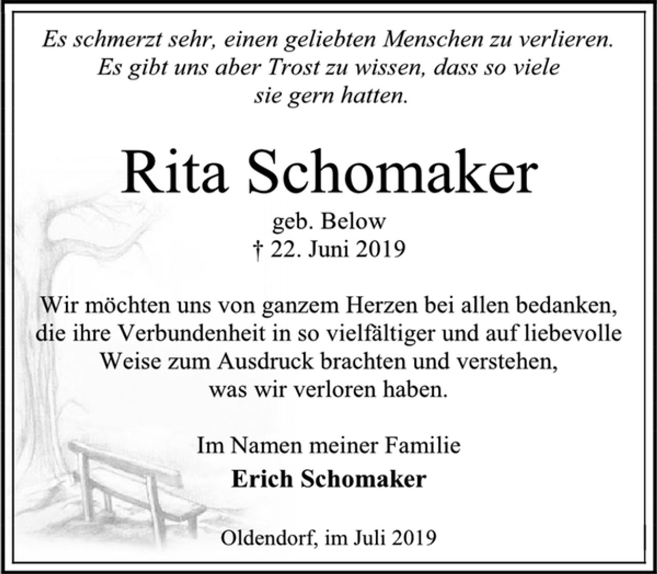 <p>Es schmerzt sehr, einen geliebten Menschen zu verlieren. Es gibt uns aber Trost zu wissen, dass so viele<br />sie gern hatten.<br />Rita Schomaker<br />geb. Below<br />† 22. Juni 2019<br />Wir möchten uns von ganzem Herzen bei allen bedanken, die ihre Verbundenheit in so vielfältiger und auf liebevolle Weise zum Ausdruck brachten und verstehen,<br />was wir verloren haben.<br />Im Namen meiner Familie<br />Erich Schomaker<br />Oldendorf, im Juli 2019</p>