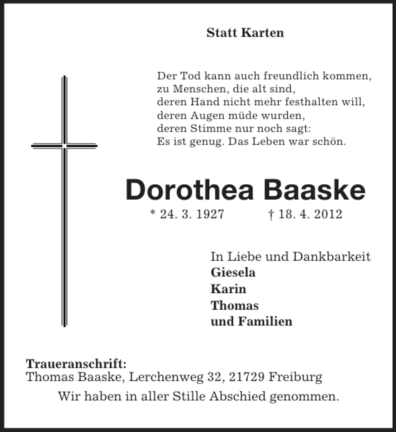 <p>Statt Karten</p><p>Der Tod kann auch freundlich kommen,<br />zu Menschen, die alt sind,<br />deren Hand nicht mehr festhalten will,<br />deren Augen müde wurden,<br />deren Stimme nur noch sagt:<br />Es ist genug. Das Leben war schön.</p><p>Dorothea Baaske<br />* 24. 3. 1927</p><p>† 18. 4. 2012</p><p>In Liebe und Dankbarkeit<br />Giesela<br />Karin<br />Thomas<br />und Familien<br />Traueranschrift:<br />Thomas Baaske, Lerchenweg 32, 21729 Freiburg<br />Wir haben in aller Stille Abschied genommen.</p>