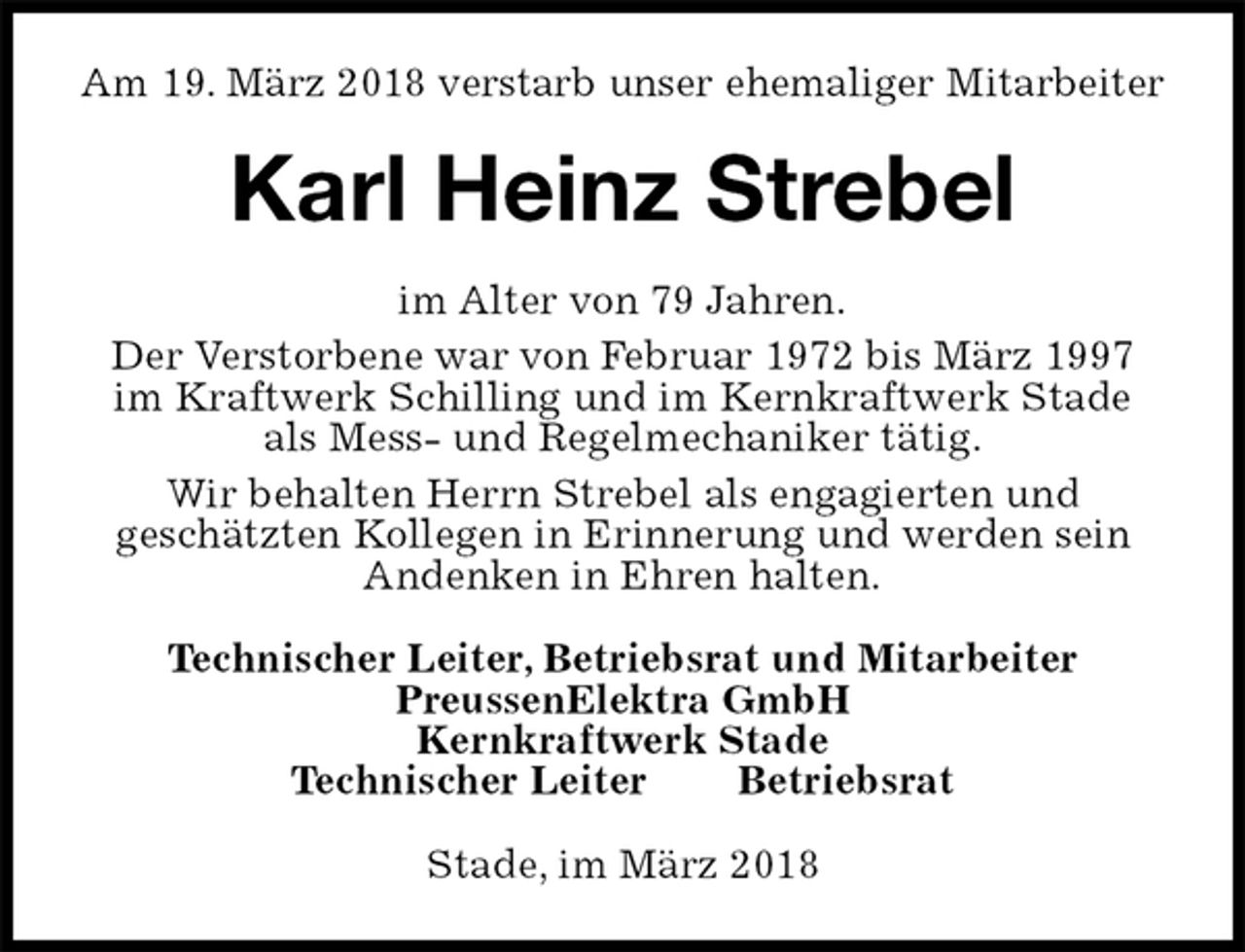 <p>Am 19. März 2018 verstarb unser ehemaliger Mitarbeiter<br />Karl Heinz Strebel<br />im Alter von 79 Jahren.<br />Der Verstorbene war von Februar 1972 bis März 1997 im Kraftwerk Schilling und im Kernkraftwerk Stade als Mess- und Regelmechaniker tätig.<br />Wir behalten Herrn Strebel als engagierten und<br />geschätzten Kollegen in Erinnerung und werden sein Andenken in Ehren halten.<br />Technischer Leiter, Betriebsrat und Mitarbeiter<br />PreussenElektra GmbH<br />Kernkraftwerk Stade<br />Technischer Leiter Betriebsrat<br />Stade, im März 2018</p>