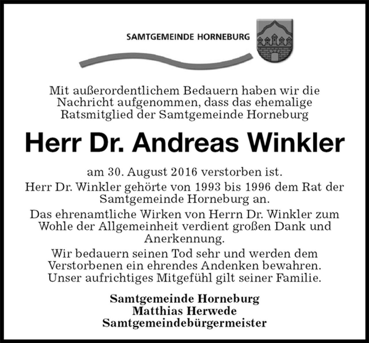 <p>Mit außerordentlichem Bedauern haben wir die<br />Nachricht aufgenommen, dass das ehemalige<br />Ratsmitglied der Samtgemeinde Horneburg<br />Herr Dr. Andreas Winkler<br />am 30. August 2016 verstorben ist.<br />Herr Dr. Winkler gehörte von 1993 bis 1996 dem Rat der<br />Samtgemeinde Horneburg an.<br />Das ehrenamtliche Wirken von Herrn Dr. Winkler zum<br />Wohle der Allgemeinheit verdient großen Dank und<br />Anerkennung.<br />Wir bedauern seinen Tod sehr und werden dem<br />Verstorbenen ein ehrendes Andenken bewahren.<br />Unser aufrichtiges Mitgefühl gilt seiner Familie.<br />Samtgemeinde Horneburg<br />Matthias Herwede<br />Samtgemeindebürgermeister</p>
