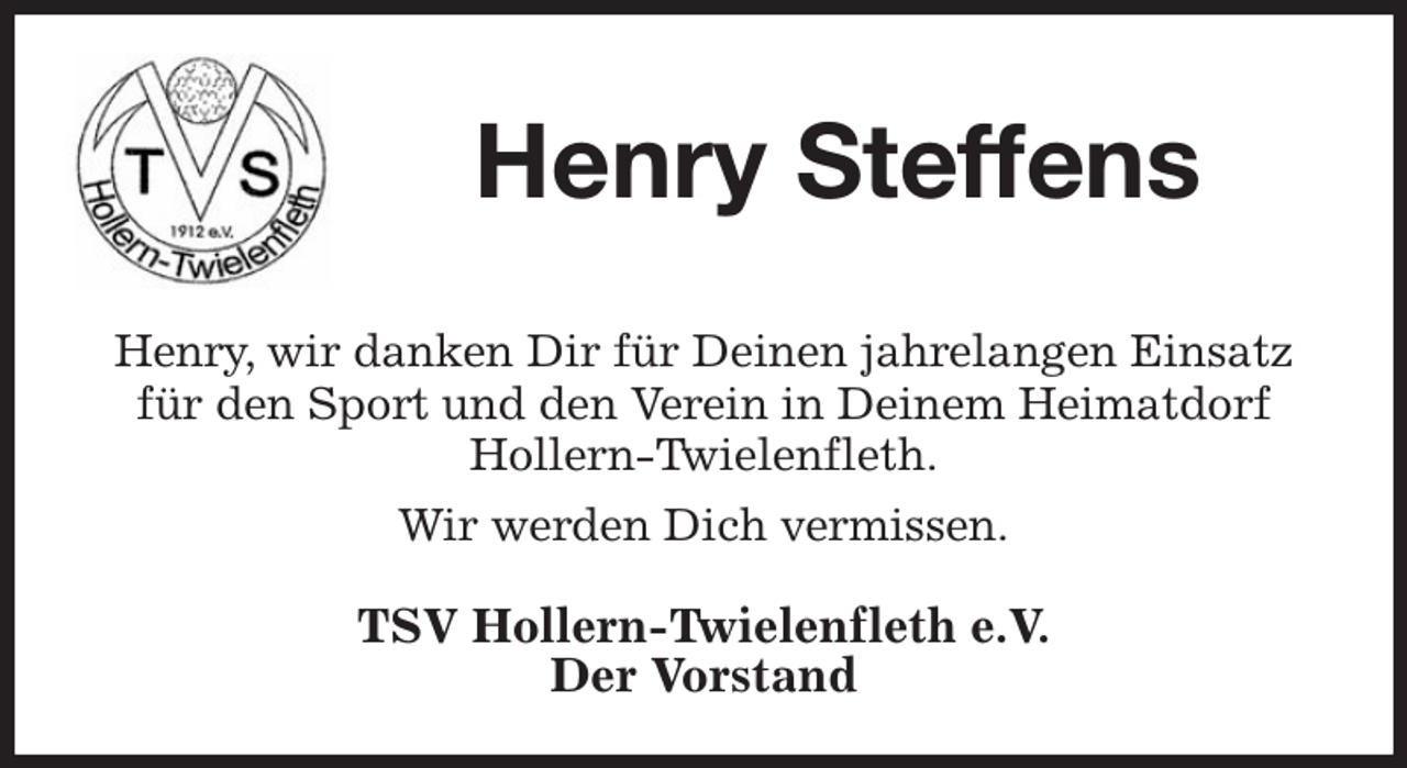 <p>Henry Steffens<br />Henry, wir danken Dir für Deinen jahrelangen Einsatz für den Sport und den Verein in Deinem Heimatdorf<br />Hollern-Twielenfleth.<br />Wir werden Dich vermissen.<br />TSV Hollern-Twielenfleth e.V.<br />Der Vorstand</p>