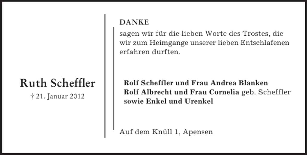 <p>DANKE<br />sagen wir für die lieben Worte des Trostes, die<br />wir zum Heimgange unserer lieben Entschlafenen<br />erfahren durften.</p><p>Ruth Scheffler<br />† 21. Januar 2012</p><p>Rolf Scheffler und Frau Andrea Blanken<br />Rolf Albrecht und Frau Cornelia geb. Scheffler<br />sowie Enkel und Urenkel</p><p>Auf dem Knüll 1, Apensen</p>