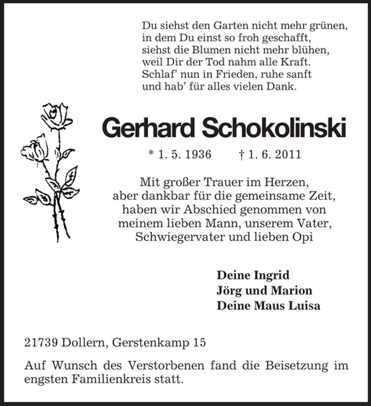 <p>Du siehst den Garten nicht mehr grünen,<br />in dem Du einst so froh geschafft,<br />siehst die Blumen nicht mehr blühen,<br />weil Dir der Tod nahm alle Kraft.<br />Schlaf’ nun in Frieden, ruhe sanft<br />und hab’ für alles vielen Dank.<br />Gerhard Schokolinski<br />* 1. 5. 1936 † 1. 6. 2011<br />Mit großer Trauer im Herzen,<br />aber dankbar für die gemeinsame Zeit,<br />haben wir Abschied genommen von<br />meinem lieben Mann, unserem Vater,<br />Schwiegervater und lieben Opi<br />Deine Ingrid<br />Jörg und Marion<br />Deine Maus Luisa<br />21739 Dollern, Gerstenkamp 15<br />Auf Wunsch des Verstorbenen fand die Beisetzung im engsten Familienkreis statt.</p>
