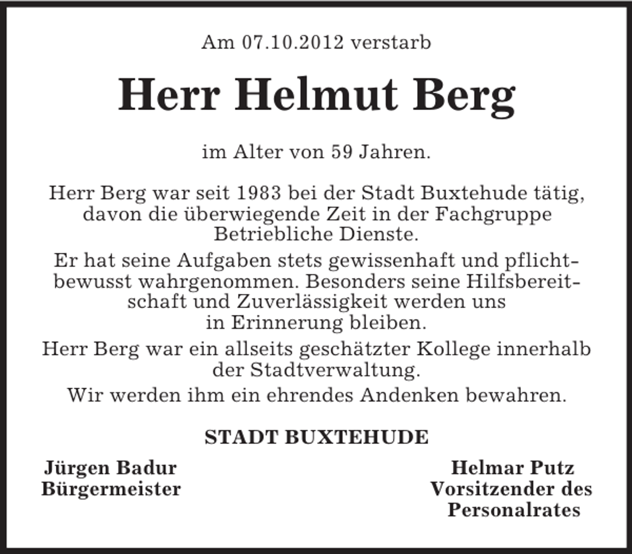 <p>Am 07.10.2012 verstarb<br />Herr Helmut Berg<br />im Alter von 59 Jahren.</p><p>Herr Berg war seit 1983 bei der Stadt Buxtehude tätig, davon die überwiegende Zeit in der Fachgruppe<br />Betriebliche Dienste.<br />Er hat seine Aufgaben stets gewissenhaft und pflicht-bewusst wahrgenommen. Besonders seine Hilfsbereitschaft und Zuverlässigkeit werden uns<br />in Erinnerung bleiben.<br />Herr Berg war ein allseits geschätzter Kollege innerhalb der Stadtverwaltung.<br />Wir werden ihm ein ehrendes Andenken bewahren.<br />STADT BUXTEHUDE<br />Jürgen Badur Helmar Putz<br />Bürgermeister Vorsitzender des<br />Personalrates</p>