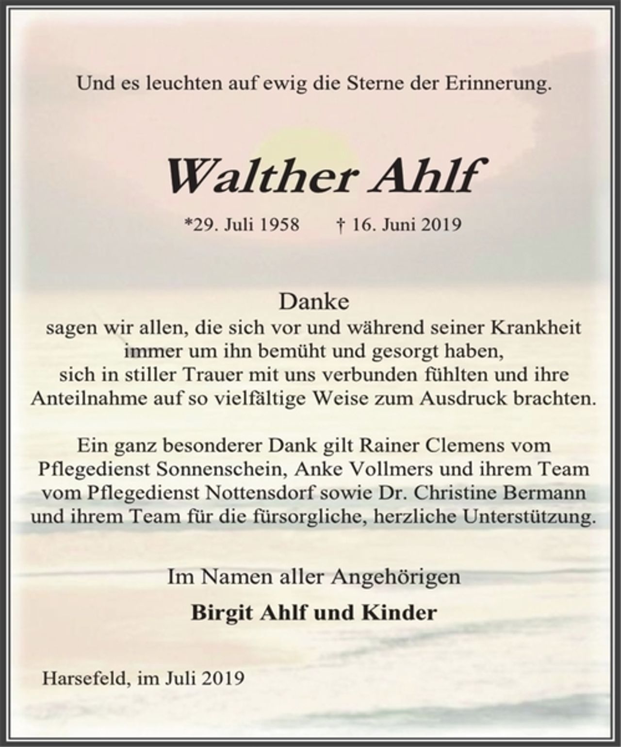 <p>Und es leuchten auf ewig die Sterne der Erinnerung.<br />Walther Ahlf<br />*29. Juli 1958 † 16. Juni 2019<br />Danke<br />sagen wir allen, die sich vor und während seiner Krankheit<br />immer um ihn bemüht und gesorgt haben,<br />sich in stiller Trauer mit uns verbunden fühlten und ihre<br />Anteilnahme auf so vielfältige Weise zum Ausdruck brachten.<br />Ein ganz besonderer Dank gilt Rainer Clemens vom<br />Pflegedienst Sonnenschein, Anke Vollmers und ihrem Team<br />vom Pflegedienst Nottensdorf sowie Dr. Christine Bermann<br />und ihrem Team für die fürsorgliche, herzliche Unterstützung.<br />Im Namen aller Angehörigen<br />Birgit Ahlf und Kinder<br />Harsefeld, im Juli 2019</p>