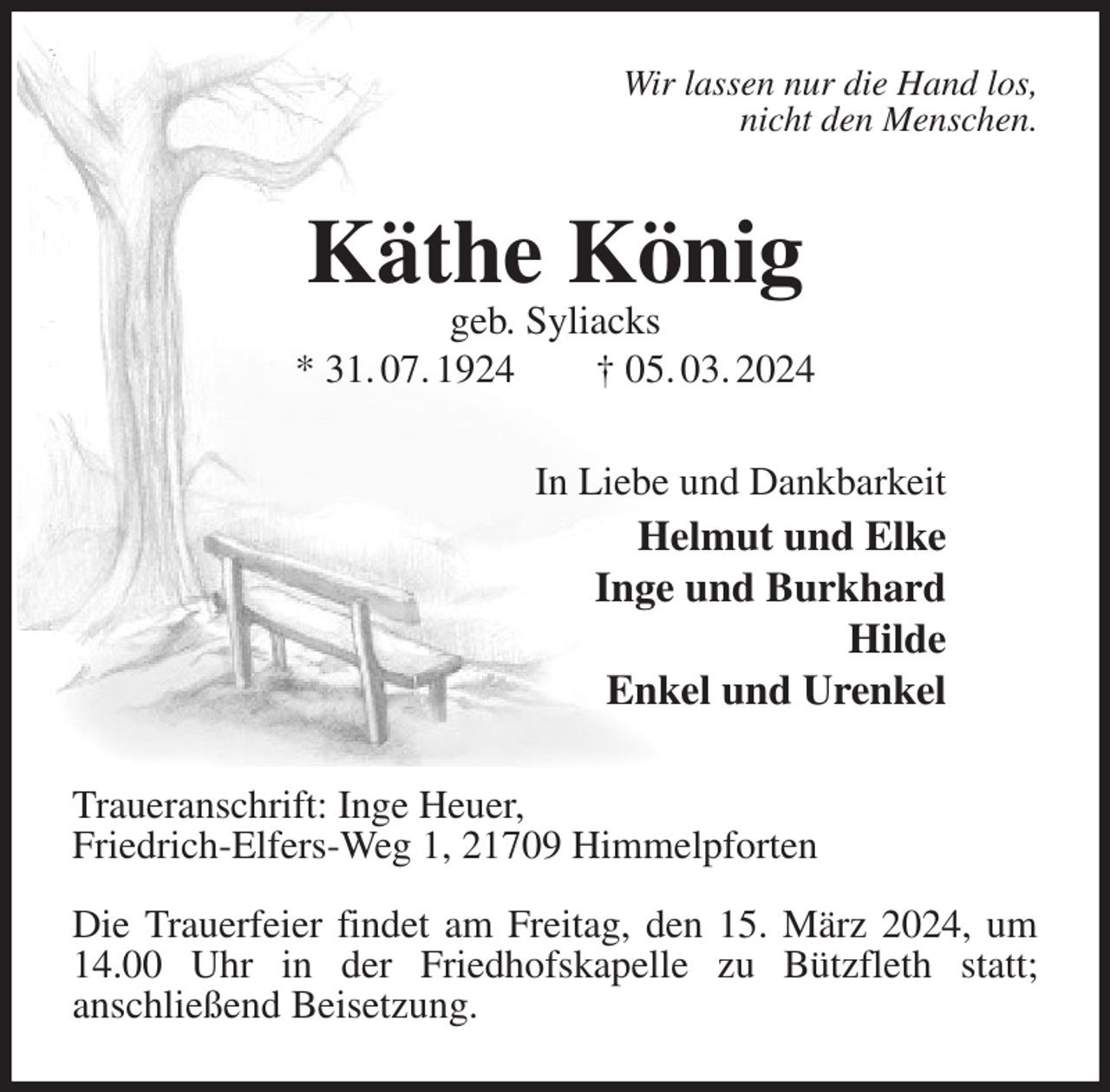 <p>Wir lassen nur die Hand los,<br />nicht den Menschen.<br />Käthe König<br />geb. Syliacks<br />* 31. 07. 1924 † 05. 03. 2024<br />In Liebe und Dankbarkeit<br />Helmut und Elke<br />Inge und Burkhard<br />Hilde<br />Enkel und Urenkel<br />Traueranschrift: Inge Heuer,<br />Friedrich-Elfers-Weg 1, 21709 Himmelpforten</p><p>Die Trauerfeier findet am Freitag, den 15. März 2024, um 14.00 Uhr in der Friedhofskapelle zu Bützfleth statt;<br />anschließend Beisetzung.</p>