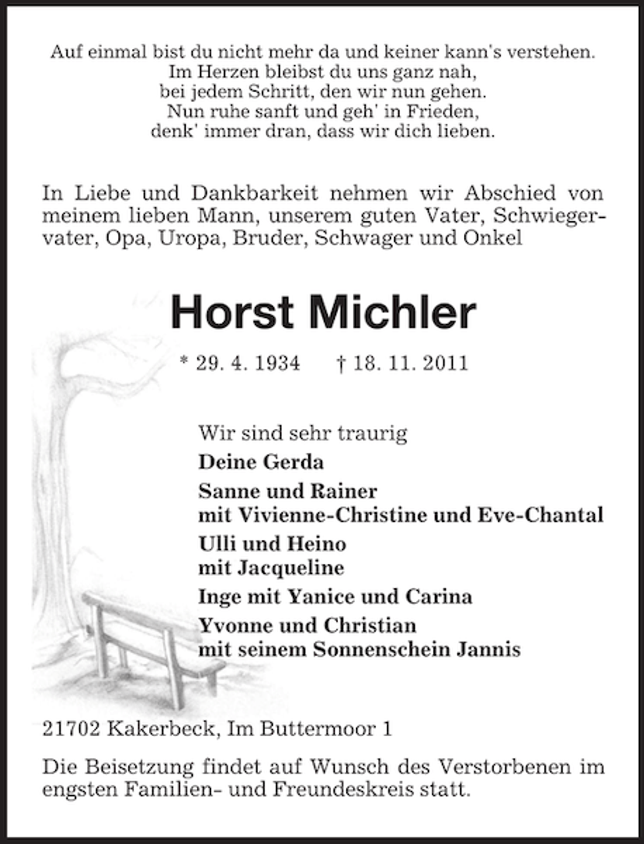<p>Auf einmal bist du nicht mehr da und keiner kann's verstehen.<br />Im Herzen bleibst du uns ganz nah,<br />bei jedem Schritt, den wir nun gehen.<br />Nun ruhe sanft und geh' in Frieden,<br />denk' immer dran, dass wir dich lieben.</p><p>In Liebe und Dankbarkeit nehmen wir Abschied von<br />meinem lieben Mann, unserem guten Vater, Schwiegervater, Opa, Uropa, Bruder, Schwager und Onkel</p><p>Horst Michler<br />* 29. 4. 1934</p><p>† 18. 11. 2011</p><p>Wir sind sehr traurig<br />Deine Gerda<br />Sanne und Rainer<br />mit Vivienne-Christine und Eve-Chantal<br />Ulli und Heino<br />mit Jacqueline<br />Inge mit Yanice und Carina<br />Yvonne und Christian<br />mit seinem Sonnenschein Jannis</p><p>21702 Kakerbeck, Im Buttermoor 1<br />Die Beisetzung findet auf Wunsch des Verstorbenen im<br />engsten Familien- und Freundeskreis statt.</p>
