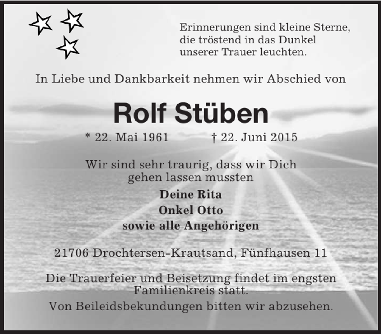 <p>Erinnerungen sind kleine Sterne,<br />die tröstend in das Dunkel<br />unserer Trauer leuchten.<br />In Liebe und Dankbarkeit nehmen wir Abschied von<br />Rolf Stüben<br />* 22. Mai 1961 † 22. Juni 2015<br />Wir sind sehr traurig, dass wir Dich<br />gehen lassen mussten<br />Deine Rita<br />Onkel Otto<br />sowie alle Angehörigen<br />21706 Drochtersen-Krautsand, Fünfhausen 11</p>
<p>Die Trauerfeier und Beisetzung findet im engsten<br />Familienkreis statt.<br />Von Beileidsbekundungen bitten wir abzusehen.</p>