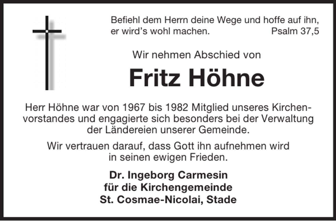 <p>Befiehl dem Herrn deine Wege und hoffe auf ihn,<br />er wird’s wohl machen.<br />Psalm 37,5</p><p>Wir nehmen Abschied von</p><p>Fritz Höhne<br />Herr Höhne war von 1967 bis 1982 Mitglied unseres Kirchenvorstandes und engagierte sich besonders bei der Verwaltung<br />der Ländereien unserer Gemeinde.<br />Wir vertrauen darauf, dass Gott ihn aufnehmen wird<br />in seinen ewigen Frieden.<br />Dr. Ingeborg Carmesin<br />für die Kirchengemeinde<br />St. Cosmae-Nicolai, Stade</p>