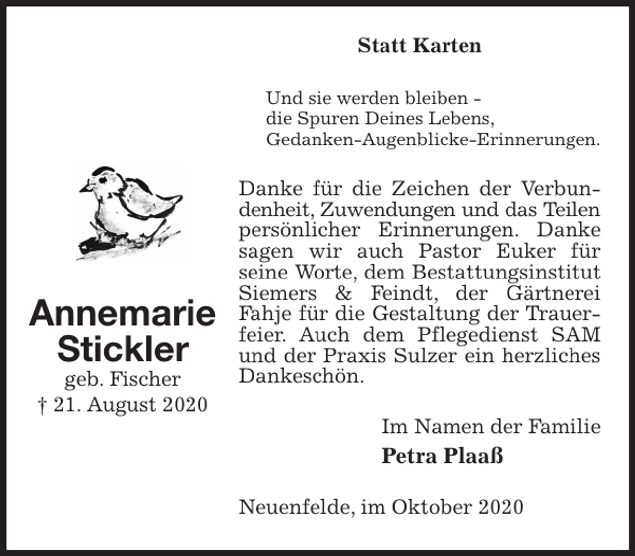 <p>Statt Karten<br />Und sie werden bleiben -<br />die Spuren Deines Lebens,<br />Gedanken-Augenblicke-Erinnerungen.<br />Danke für die Zeichen der Verbundenheit, Zuwendungen und das Teilen<br />persönlicher Erinnerungen. Danke sagen wir auch Pastor Euker für<br />seine Worte, dem Bestattungsinstitut Siemers &amp; Feindt, der Gärtnerei Fahje für die Gestaltung der Trauerfeier. Auch dem Pflegedienst SAM und der Praxis Sulzer ein herzliches Dankeschön.<br />Im Namen der Familie<br />Petra Plaaß<br />Neuenfelde, im Oktober 2020<br />Annemarie<br />Stickler<br />geb. Fischer<br />† 21. August 2020</p>