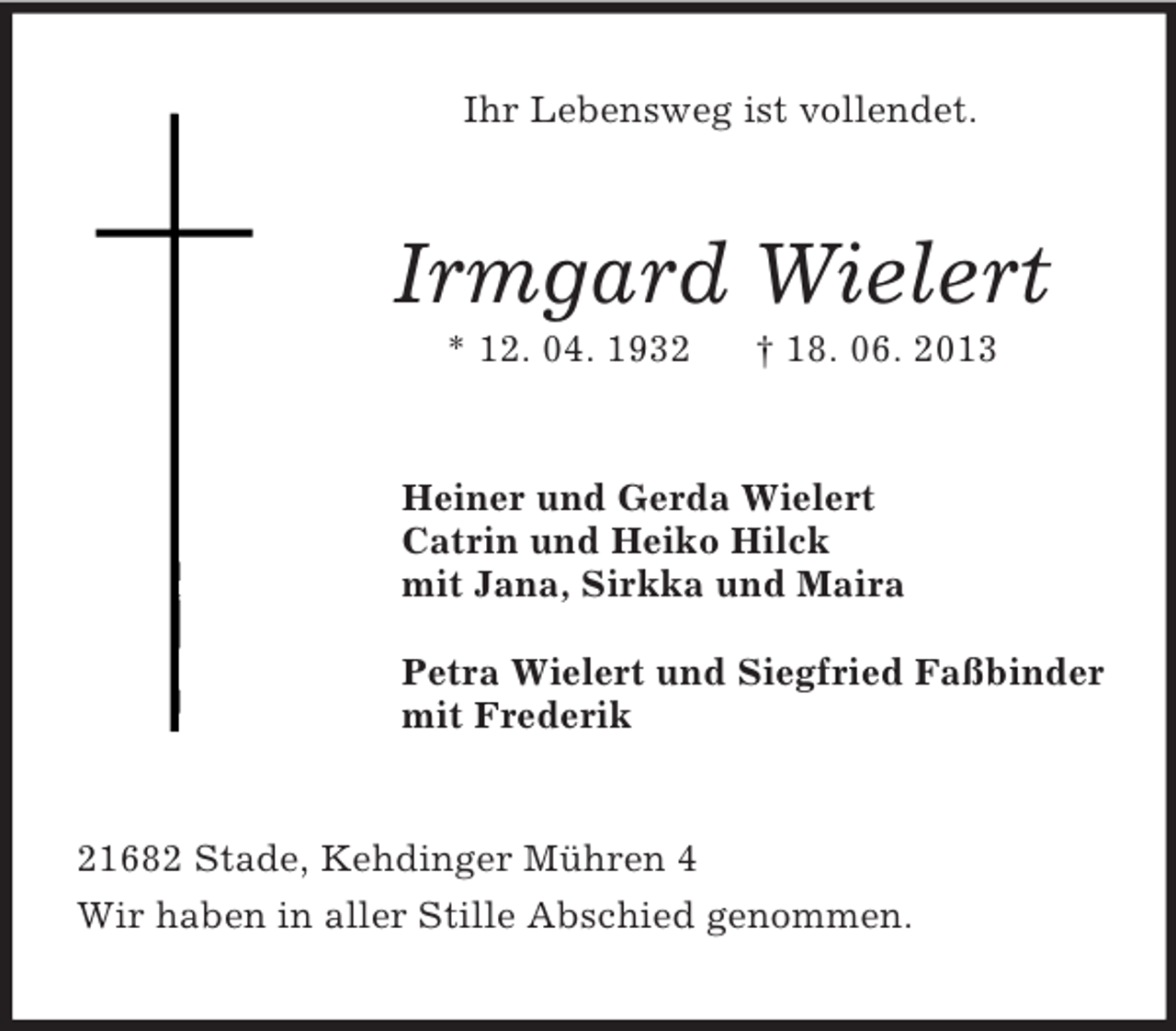 <p>Ihr Lebensweg ist vollendet.</p><p>Irmgard Wielert<br />* 12. 04. 1932</p><p>† 18. 06. 2013</p><p>Heiner und Gerda Wielert<br />Catrin und Heiko Hilck<br />mit Jana, Sirkka und Maira<br />Petra Wielert und Siegfried Faßbinder<br />mit Frederik</p><p>21682 Stade, Kehdinger Mühren 4<br />Wir haben in aller Stille Abschied genommen.</p>