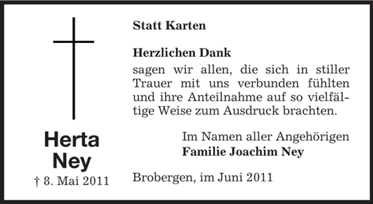<p>Statt Karten Herzlichen Dank sagen wir allen, die sich in stiller Trauer mit uns verbunden fühlten und ihre Anteilnahme auf so vielfältige Weise zum Ausdruck brachten.</p><p>Herta Ney<br />† 8. Mai 2011</p><p>Im Namen aller Angehörigen Familie Joachim Ney Brobergen, im Juni 2011</p>