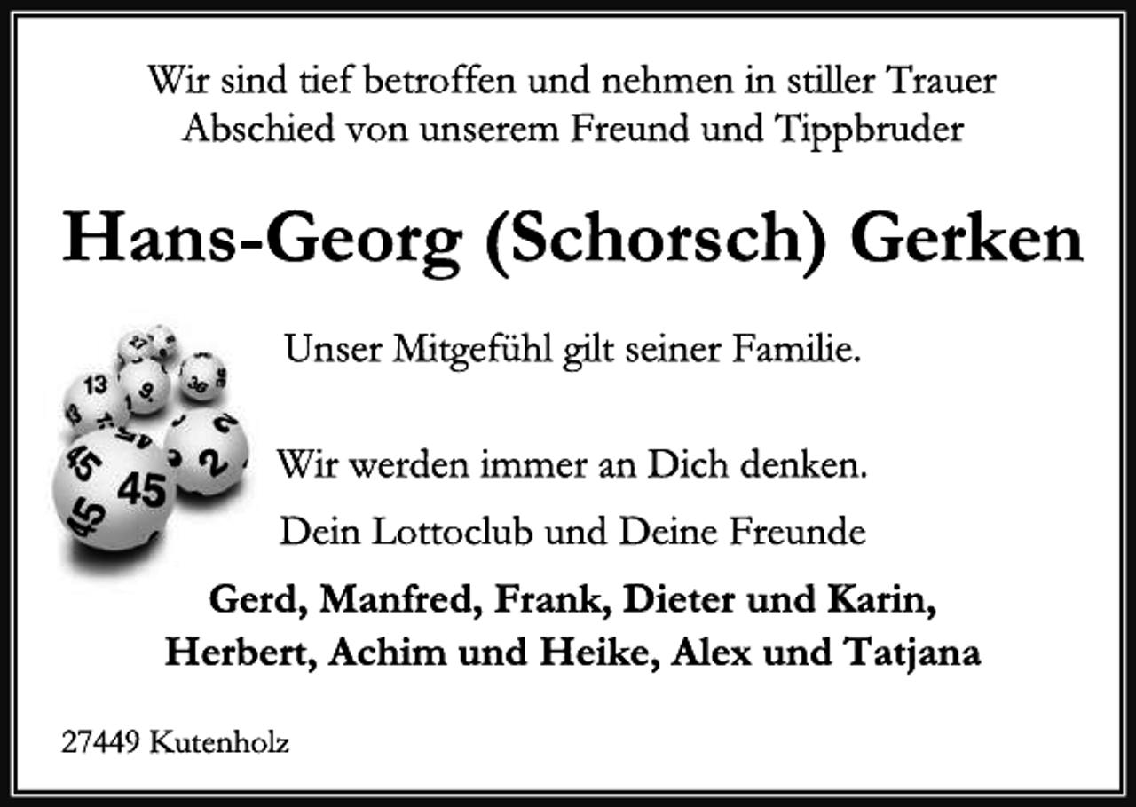 <p>Wir sind tief betroffen und nehmen in stiller Trauer</p>
<p>Abschied von unserem Freund und Tippbruder</p>
<p>Hans-Georg (Schorsch) Gerken</p>
<p>rekordgewinne im Lotto</p>
<p>Unser Mitgefühl gilt seiner Familie.</p>
<p>Wir werden immer an Dich denken.</p>
<p>Dein Lottoclub und Deine Freunde</p>
<p>Gerd, Manfred, Frank, Dieter und Karin,</p>
<p>Herbert, Achim und Heike, Alex und Tatjana</p>
<p>27449 Kutenholz</p>