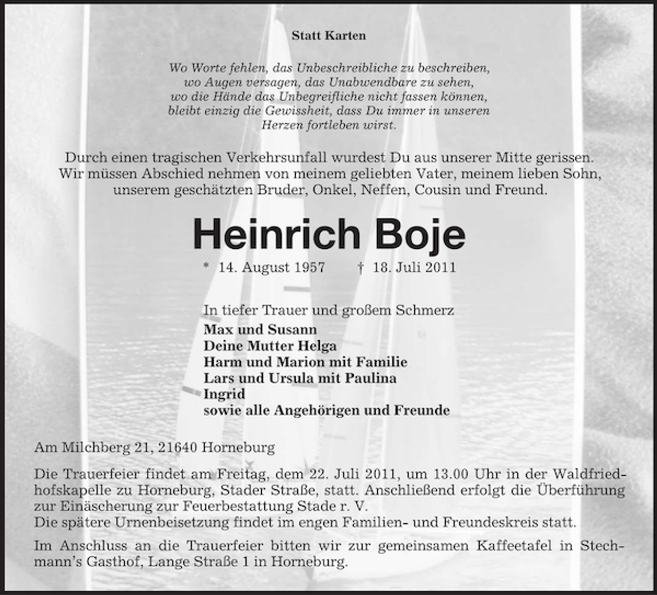 <p>Statt Karten<br />Wo Worte fehlen, das Unbeschreibliche zu beschreiben,<br />wo Augen versagen, das Unabwendbare zu sehen,<br />wo die Hände das Unbegreifliche nicht fassen können,<br />bleibt einzig die Gewissheit, dass Du immer in unseren<br />Herzen fortleben wirst.<br />Durch einen tragischen Verkehrsunfall wurdest Du aus unserer Mitte gerissen.<br />Wir müssen Abschied nehmen von meinem geliebten Vater, meinem lieben Sohn,<br />unserem geschätzten Bruder, Onkel, Neffen, Cousin und Freund.<br />Heinrich Boje<br />* 14. August 1957</p>
<p>† 18. Juli 2011<br />In tiefer Trauer und großem Schmerz<br />Max und Susann<br />Deine Mutter Helga<br />Harm und Marion mit Familie<br />Lars und Ursula mit Paulina<br />Ingrid<br />sowie alle Angehörigen und Freunde<br />Am Milchberg 21, 21640 Horneburg<br />Die Trauerfeier findet am Freitag, dem 22. Juli 2011, um 13.00 Uhr in der Waldfriedhofskapelle zu Horneburg, Stader Straße, statt. Anschließend erfolgt die Überführung zur Einäscherung zur Feuerbestattung Stade r. V.<br />Die spätere Urnenbeisetzung findet im engen Familien- und Freundeskreis statt.<br />Im Anschluss an die Trauerfeier bitten wir zur gemeinsamen Kaffeetafel in Stechmann’s Gasthof, Lange Straße 1 in Horneburg.</p>