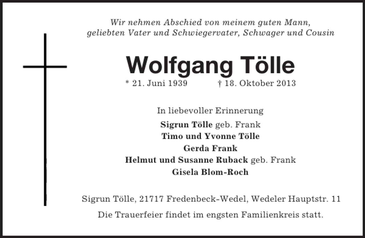 <p>Wir nehmen Abschied von meinem guten Mann,<br />geliebten Vater und Schwiegervater, Schwager und Cousin</p><p>Wolfgang Tölle<br />* 21. Juni 1939</p><p>† 18. Oktober 2013</p><p>In liebevoller Erinnerung<br />Sigrun Tölle geb. Frank<br />Timo und Yvonne Tölle<br />Gerda Frank<br />Helmut und Susanne Ruback geb. Frank<br />Gisela Blom-Roch<br />Sigrun Tölle, 21717 Fredenbeck-Wedel, Wedeler Hauptstr. 11<br />Die Trauerfeier findet im engsten Familienkreis statt.</p>
