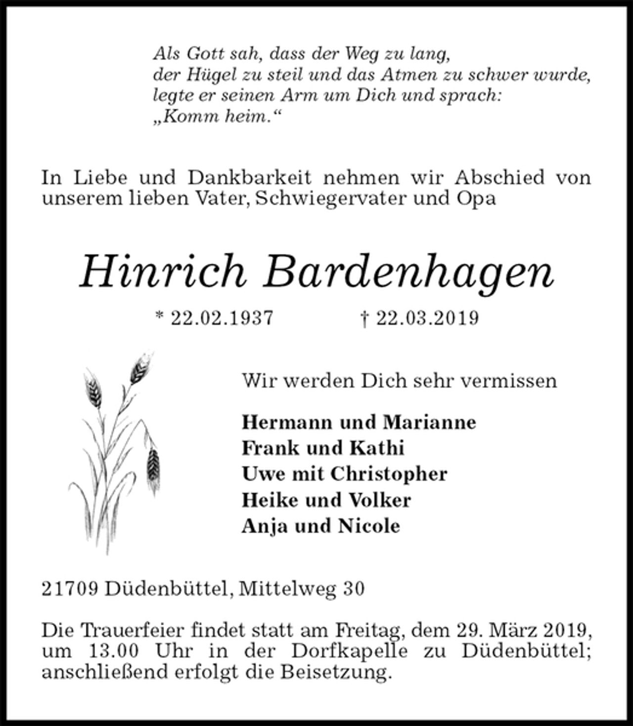 <p>Als Gott sah, dass der Weg zu lang,<br />der Hügel zu steil und das Atmen zu schwer wurde,<br />legte er seinen Arm um Dich und sprach:<br />„Komm heim.“<br />In Liebe und Dankbarkeit nehmen wir Abschied von unserem lieben Vater, Schwiegervater und Opa<br />Hinrich Bardenhagen<br />* 22.02.1937 † 22.03.2019<br />Wir werden Dich sehr vermissen</p><p>Hermann und Marianne<br />Frank und Kathi<br />Uwe mit Christopher<br />Heike und Volker<br />Anja und Nicole<br />21709 Düdenbüttel, Mittelweg 30</p><p>Die Trauerfeier findet statt am Freitag, dem 29. März 2019, um 13.00 Uhr in der Dorfkapelle zu Düdenbüttel;<br />anschließend erfolgt die Beisetzung.</p>
