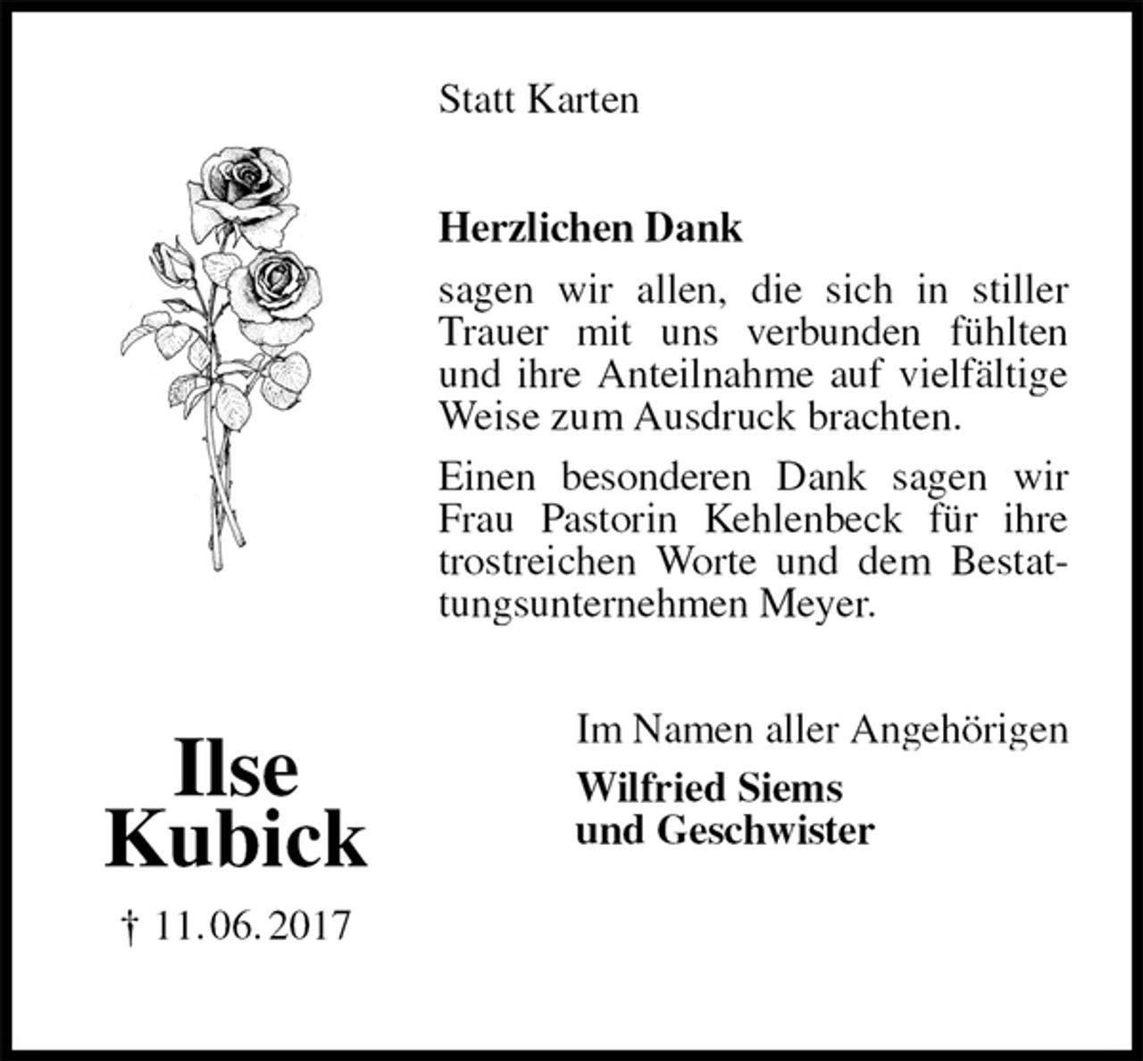 <p>Statt Karten<br />Herzlichen Dank<br />sagen wir allen, die sich in stiller Trauer mit uns verbunden fühlten und ihre Anteilnahme auf vielfältige Weise zum Ausdruck brachten.<br />Einen besonderen Dank sagen wir Frau Pastorin Kehlenbeck für ihre trostreichen Worte und dem Bestattungsunternehmen Meyer.<br />Im Namen aller Angehörigen<br />Wilfried Siems<br />und Geschwister</p>
<p>Ilse<br />Kubick<br />† 11. 06. 2017</p>