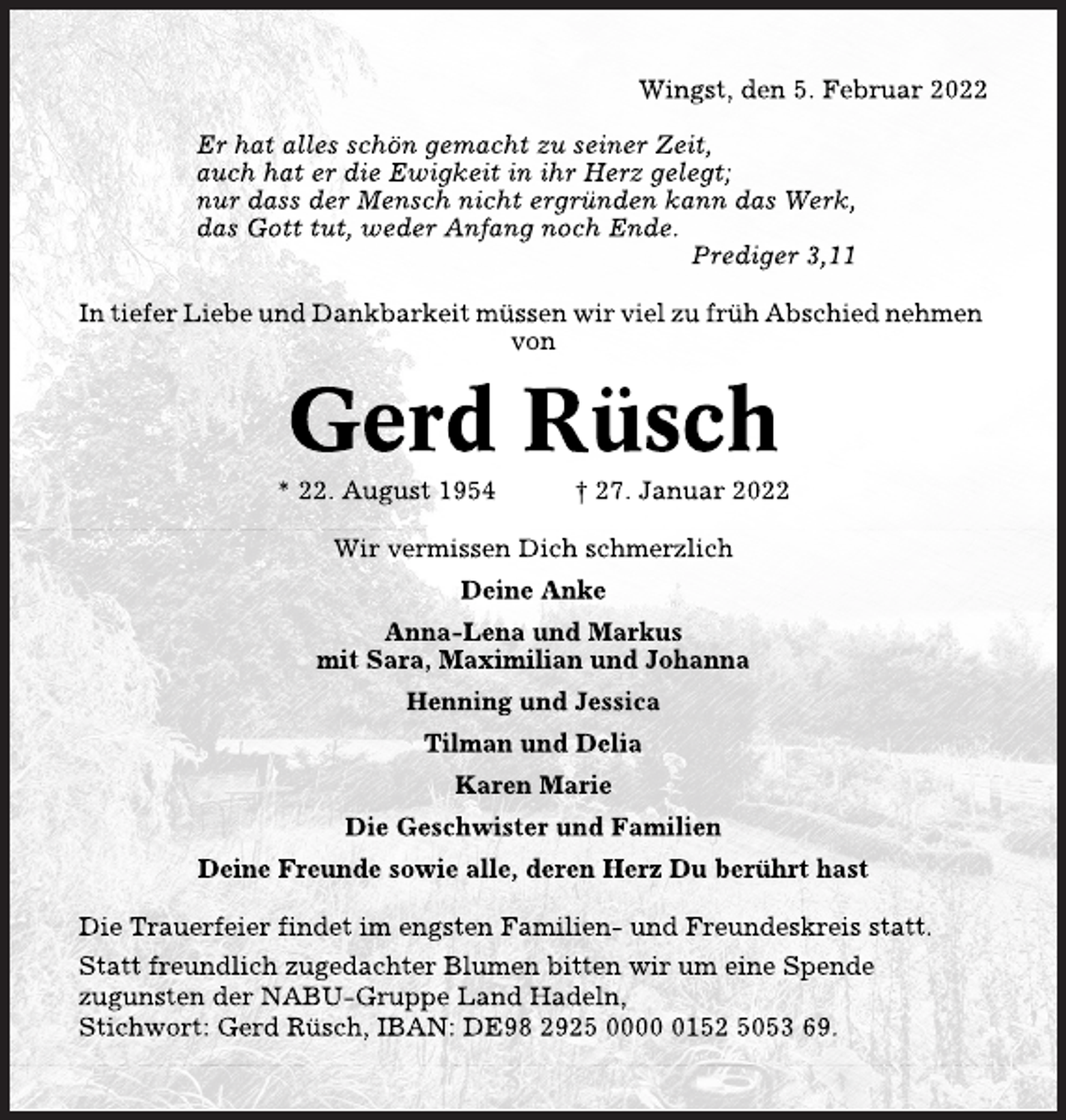 <p>Wingst, den 5. Februar 2022<br />Er hat alles schön gemacht zu seiner Zeit, auch hat er die Ewigkeit in ihr Herz gelegt; nur dass der Mensch nicht ergründen kann das Werk, das Gott tut, weder Anfang noch Ende. Prediger 3,11<br />In tiefer Liebe und Dankbarkeit müssen wir viel zu früh Abschied nehmen von<br />Gerd Rüsch *22. August 1954 gest. 27. Januar 2022<br />Wir vermissen Dich schmerzlich<br />Deine Anke<br />Anna-Lena und Markus<br />mit Sara, Maximilian und Johann<br />Henning und Jessica<br />Tilmann und Delia<br />Karen Marie<br />Die Geschwister und Familien<br />Deine Freunde sowie alle, deren Herz Du berührt hast<br />Die Trauerfeier findet im engsten Familien- und Freundeskreis statt. Statt freundlich zugedachter Blumen bitten wir um eine Spende zugunsten der NABU-Gruppe Land Hadeln. Stichwort: Gerd Rüsch, IBAN: DE98 2925 0000 0152 5053 69.</p>