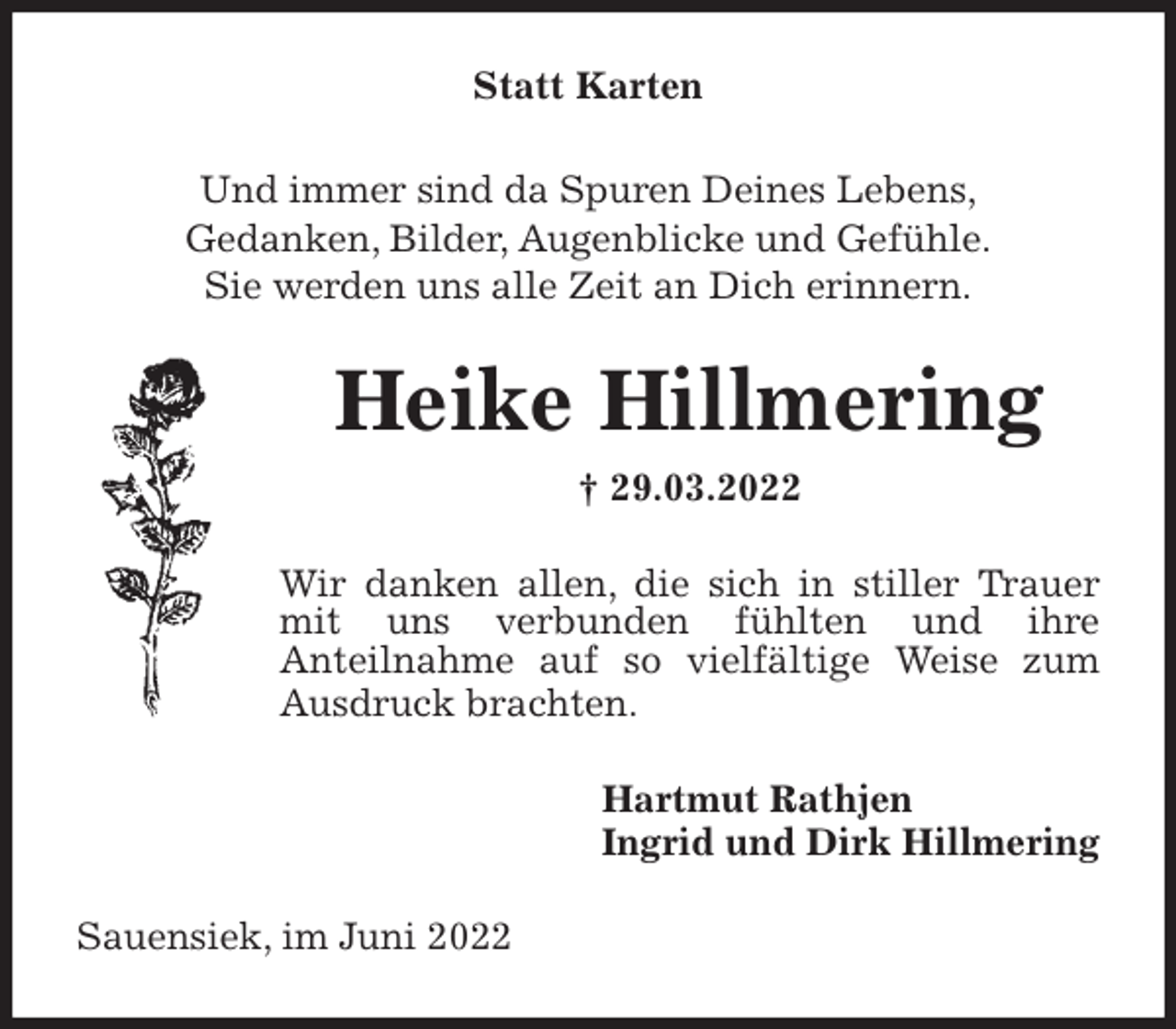 <p>Statt Karten<br />Und immer sind da Spuren Deines Lebens,<br />Gedanken, Bilder, Augenblicke und Gefühle.<br />Sie werden uns alle Zeit an Dich erinnern.<br />Heike Hillmering<br />† 29.03.2022<br />Wir danken allen, die sich in stiller Trauer mit uns verbunden fühlten und ihre<br />Anteilnahme auf so vielfältige Weise zum Ausdruck brachten.<br />Hartmut Rathjen<br />Ingrid und Dirk Hillmering<br />Sauensiek, im Juni 2022</p>