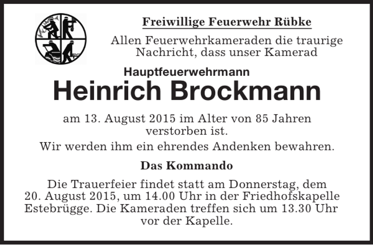 <p>Freiwillige Feuerwehr Rübke<br />Allen Feuerwehrkameraden die traurige Nachricht, dass unser Kamerad<br />Hauptfeuerwehrmann<br />Heinrich Brockmann<br />am 13. August 2015 im Alter von 90 Jahren<br />verstorben ist.<br />Wir werden ihm ein ehrendes Andenken bewahren.<br />Das Kommando<br />Die Trauerfeier findet statt am Donnerstag, dem<br />20. August 2015, um 14.00 Uhr in der Friedhofskapelle Estebrügge. Die Kameraden treffen sich um 13.30 Uhr vor der Kapelle.</p>