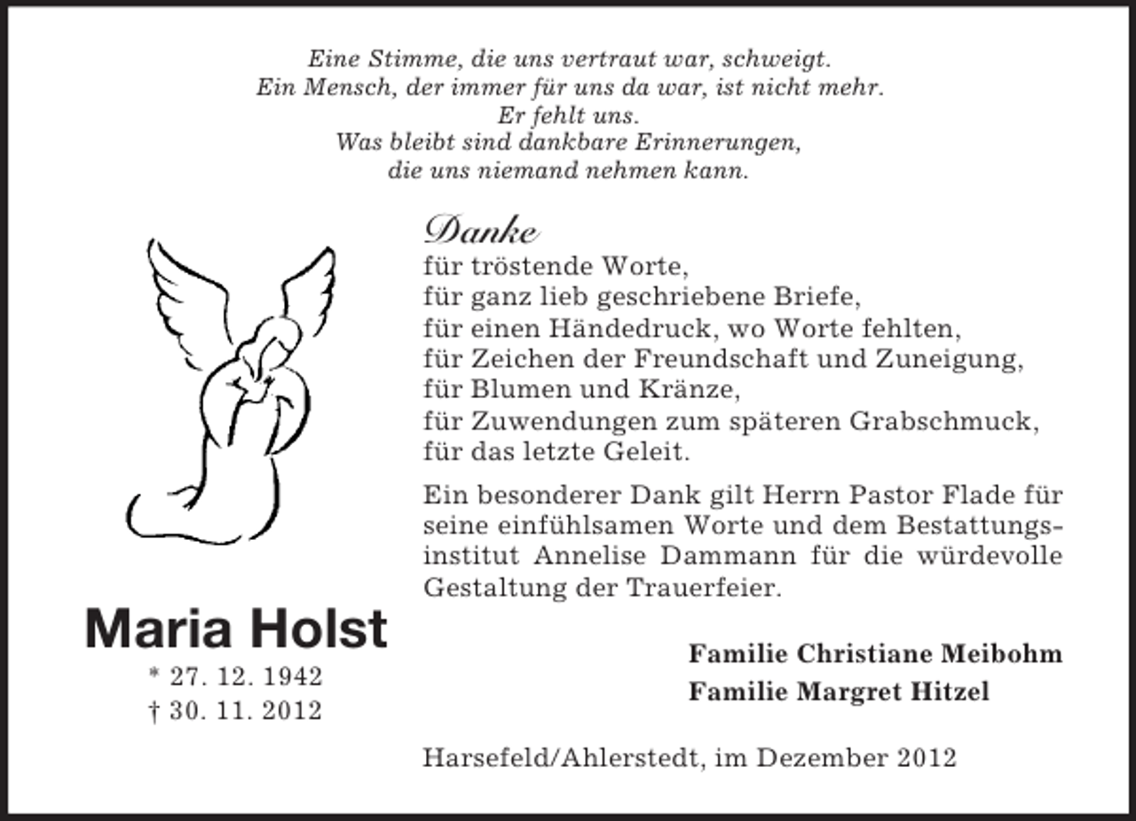 <p>Eine Stimme, die uns vertraut war, schweigt.<br />Ein Mensch, der immer für uns da war, ist nicht mehr.<br />Er fehlt uns.<br />Was bleibt sind dankbare Erinnerungen,<br />die uns niemand nehmen kann.</p><p>Danke<br />für tröstende Worte,<br />für ganz lieb geschriebene Briefe,<br />für einen Händedruck, wo Worte fehlten,<br />für Zeichen der Freundschaft und Zuneigung,<br />für Blumen und Kränze,<br />für Zuwendungen zum späteren Grabschmuck,<br />für das letzte Geleit.<br />Ein besonderer Dank gilt Herrn Pastor Flade für<br />seine einfühlsamen Worte und dem Bestattungsinstitut Annelise Dammann für die würdevolle<br />Gestaltung der Trauerfeier.</p><p>Maria Holst<br />* 27. 12. 1942<br />† 30. 11. 2012</p><p>Familie Christiane Meibohm<br />Familie Margret Hitzel<br />Harsefeld/Ahlerstedt, im Dezember 2012</p>