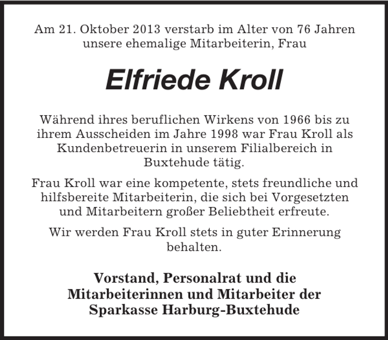 <p>Am 21. Oktober 2013 verstarb im Alter von 76 Jahren<br />unsere ehemalige Mitarbeiterin, Frau</p><p>Elfriede Kroll<br />Während ihres beruflichen Wirkens von 1966 bis zu<br />ihrem Ausscheiden im Jahre 1998 war Frau Kroll als<br />Kundenbetreuerin in unserem Filialbereich in<br />Buxtehude tätig.<br />Frau Kroll war eine kompetente, stets freundliche und<br />hilfsbereite Mitarbeiterin, die sich bei Vorgesetzten<br />und Mitarbeitern großer Beliebtheit erfreute.<br />Wir werden Frau Kroll stets in guter Erinnerung<br />behalten.</p><p>Vorstand, Personalrat und die<br />Mitarbeiterinnen und Mitarbeiter der<br />Sparkasse Harburg-Buxtehude</p>