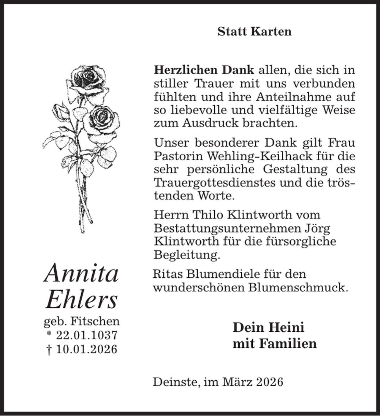 <p>Statt Karten<br />Herzlichen Dank allen, die sich in stiller Trauer mit uns verbunden fühlten und ihre Anteilnahme auf so liebevolle und vielfältige Weise zum Ausdruck brachten.<br />Unser besonderer Dank gilt Frau Pastorin Wehling-Keilhack für die sehr persönliche Gestaltung des Trauergottesdienstes und die tröstenden Worte.<br />Herrn Thilo Klintworth vom<br />Bestattungsunternehmen Jörg<br />Klintworth für die fürsorgliche<br />Begleitung.<br />Ritas Blumendiele für den<br />wunderschönen Blumenschmuck.<br />Dein Heini<br />mit Familien<br />Deinste, im März 2026<br />Annita<br />Ehlers<br />geb. Fitschen<br />* 22.01.1037<br />† 10.01.2026</p>