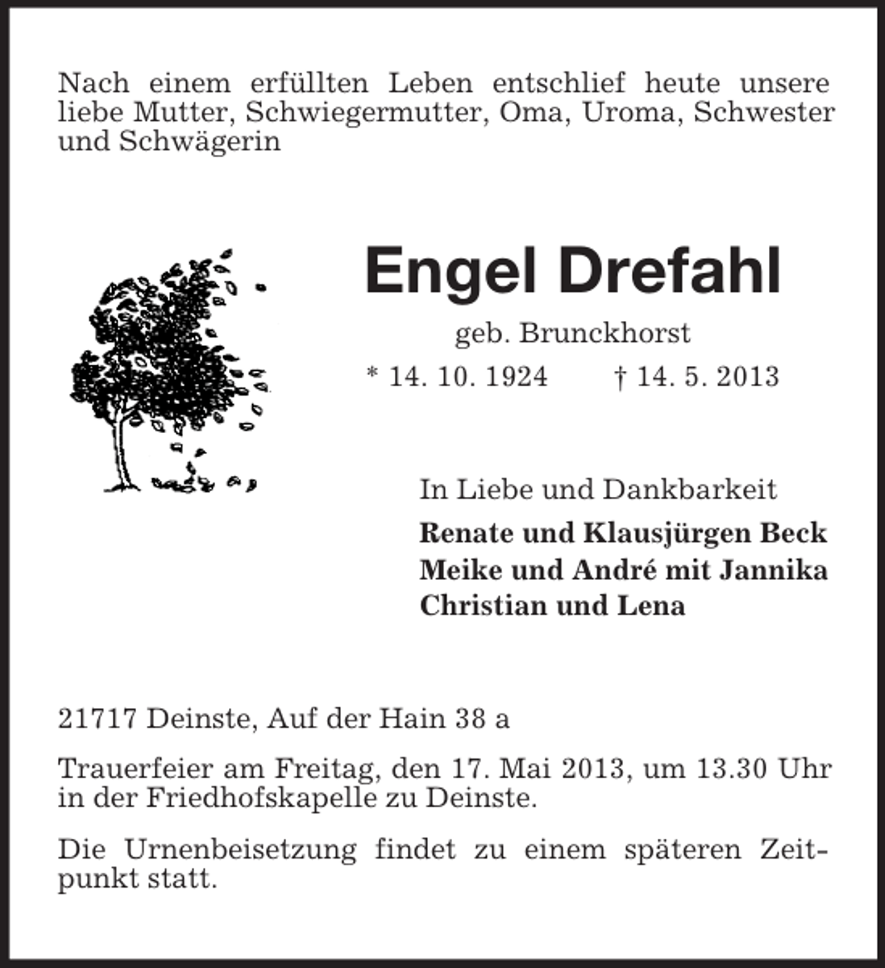 <p>Nach einem erfüllten Leben entschlief heute unsere<br />liebe Mutter, Schwiegermutter, Oma, Uroma, Schwester<br />und Schwägerin</p><p>Engel Drefahl<br />geb. Brunckhorst<br />* 14. 10. 1924<br />† 14. 5. 2013</p><p>In Liebe und Dankbarkeit<br />Renate und Klausjürgen Beck<br />Meike und André mit Jannika<br />Christian und Lena</p><p>21717 Deinste, Auf der Hain 38 a<br />Trauerfeier am Freitag, den 17. Mai 2013, um 13.30 Uhr<br />in der Friedhofskapelle zu Deinste.<br />Die Urnenbeisetzung findet zu einem späteren Zeitpunkt statt.</p>