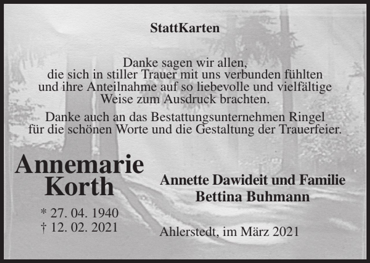 <p>StattKarten<br />Danke sagen wir allen,<br />die sich in stiller Trauer mit uns verbunden fühlten<br />und ihre Anteilnahme auf so liebevolle und vielfältige Weise zum Ausdruck brachten.<br />Danke auch an das Bestattungsunternehmen Ringel<br />für die schönen Worte und die Gestaltung der Trauerfeier.</p>
<p>Annette Dawideit und Familie<br />Bettina Buhmann<br />Ahlerstedt, im März 2021<br />Annemarie</p>
<p>Korth<br />* 27. 04. 1940<br />† 12. 02. 2021</p>
