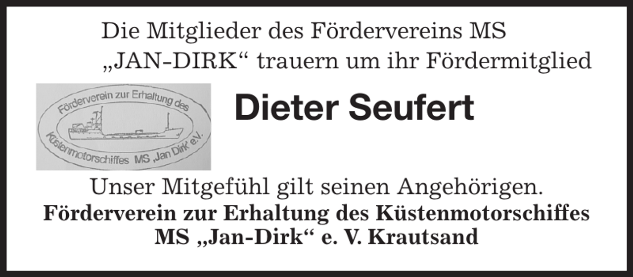 <p>Dieter Seufert</p><p>Unser Mitgefühl gilt seinen Angehörigen.<br />Förderverein zur Erhaltung des Küstenmotorschiffes MS „Jan-Dirk“ e. V. Krautsand</p><p>Die Mitglieder des Fördervereins MS<br />„JAN-DIRK“ trauern um ihr Fördermitglied</p>