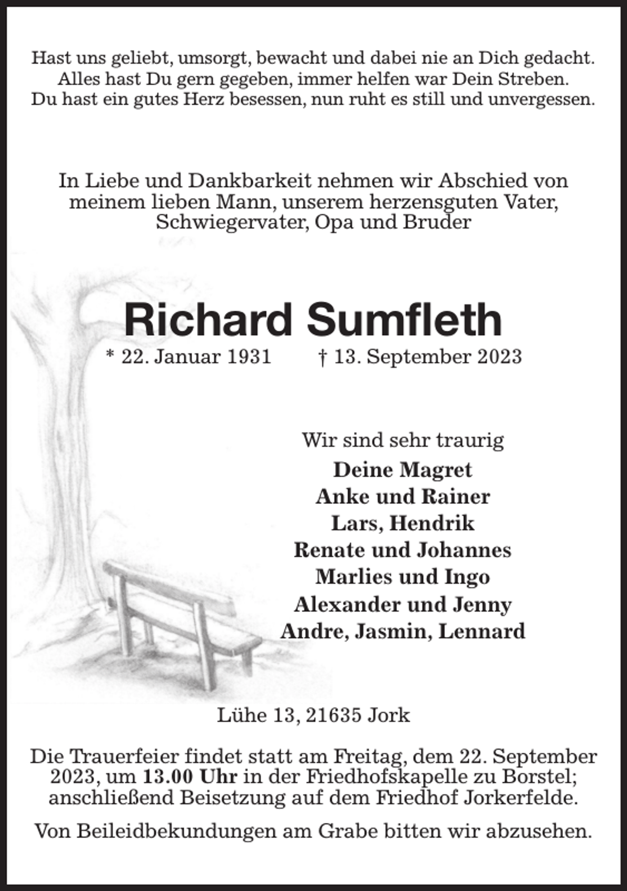 <p>Hast uns geliebt, umsorgt, bewacht und dabei nie an Dich gedacht.<br />Alles hast Du gern gegeben, immer helfen war Dein Streben.<br />Du hast ein gutes Herz besessen, nun ruht es still und unvergessen.<br />In Liebe und Dankbarkeit nehmen wir Abschied von<br />meinem lieben Mann, unserem herzensguten Vater, Schwiegervater, Opa und Bruder<br />Richard Sumfleth<br />* 22. Januar 1931 † 13. September 2023<br />Wir sind sehr traurig<br />Deine Magret<br />Anke und Rainer<br />Lars, Hendrik<br />Renate und Johannes<br />Marlies und Ingo<br />Alexander und Jenny<br />Andre, Jasmin, Lennard<br />Lühe 13, 21635 Jork</p><p>Die Trauerfeier findet statt am Freitag, dem 22. September 2023, um 13.00 Uhr in der Friedhofskapelle zu Borstel;<br />anschließend Beisetzung auf dem Friedhof Jorkerfelde.<br />Von Beileidbekundungen am Grabe bitten wir abzusehen.</p>