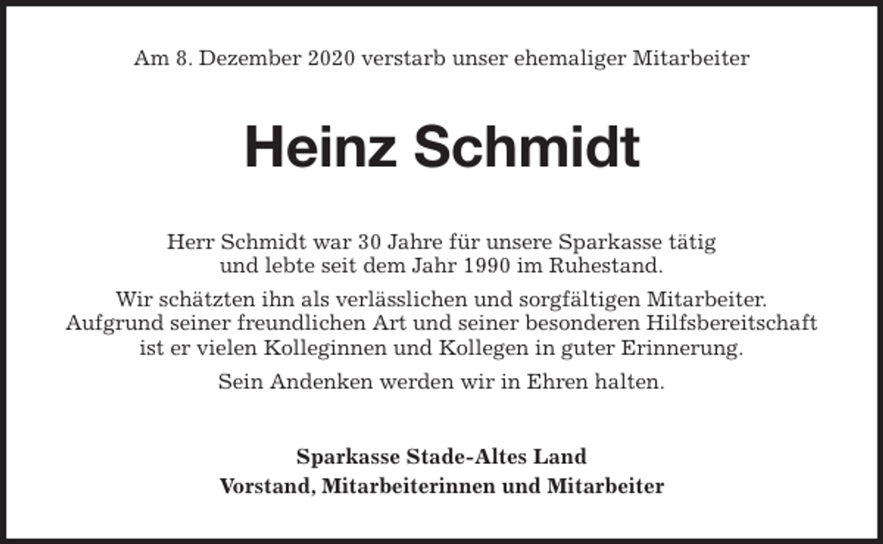 <p>Am 8. Dezember 2020 verstarb unser ehemaliger Mitarbeiter<br />Heinz Schmidt<br />Herr Schmidt war 30 Jahre für unsere Sparkasse tätig<br />und lebte seit dem Jahr 1990 im Ruhestand.<br />Wir schätzten ihn als verlässlichen und sorgfältigen Mitarbeiter.<br />Aufgrund seiner freundlichen Art und seiner besonderen Hilfsbereitschaft<br />ist er vielen Kolleginnen und Kollegen in guter Erinnerung.<br />Sein Andenken werden wir in Ehren halten.<br />Sparkasse Stade-Altes Land<br />Vorstand, Mitarbeiterinnen und Mitarbeiter</p>