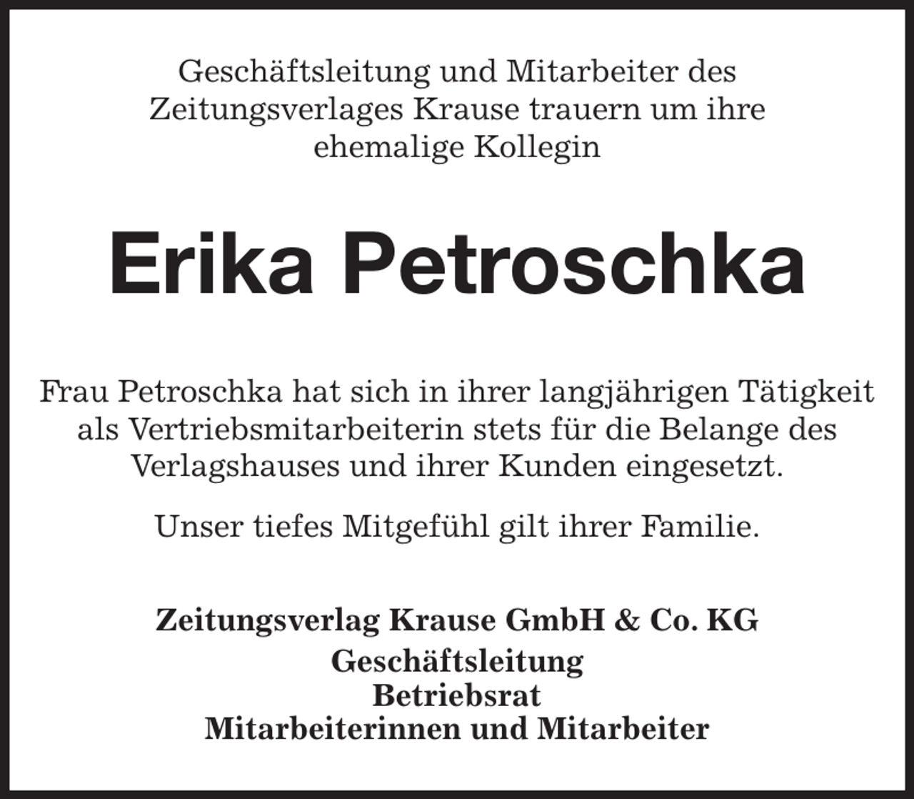 <p>Geschäftsleitung und Mitarbeiter des<br />Zeitungsverlages Krause trauern um ihre<br />ehemalige Kollegin<br />Erika Petroschka<br />Zeitungsverlag Krause GmbH &amp; Co. KG<br />Geschäftsleitung<br />Betriebsrat<br />Mitarbeiterinnen und Mitarbeiter<br />Frau Petroschka hat sich in ihrer langjährigen Tätigkeit<br />als Vertriebsmitarbeiterin stets für die Belange des<br />Verlagshauses und ihrer Kunden eingesetzt.<br />Unser tiefes Mitgefühl gilt ihrer Familie.</p>