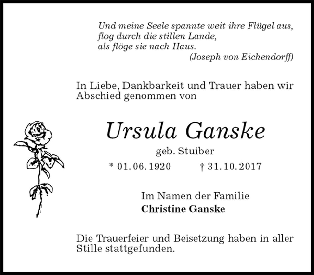 <p>Und meine Seele spannte weit ihre Flügel aus,<br />flog durch die stillen Lande,<br />als flöge sie nach Haus.<br />(Joseph von Eichendorff)<br />In Liebe, Dankbarkeit und Trauer haben wir Abschied genommen von<br />Ursula Ganske<br />geb. Stuiber<br />* 01. 06. 1920 † 31. 10. 2017<br />Im Namen der Familie<br />Christine Ganske<br />Die Trauerfeier und Beisetzung haben in aller<br />Stille stattgefunden.</p>