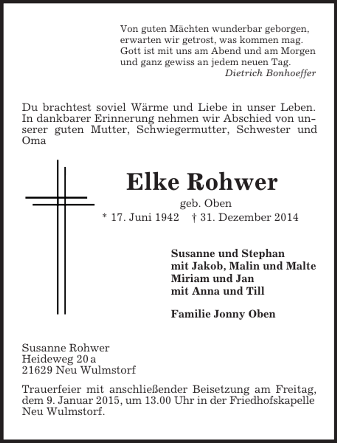 <p>Von guten Mächten wunderbar geborgen,<br />erwarten wir getrost, was kommen mag.<br />Gott ist mit uns am Abend und am Morgen<br />und ganz gewiss an jedem neuen Tag.<br />Dietrich Bonhoeffer<br />Du brachtest soviel Wärme und Liebe in unser Leben.<br />In dankbarer Erinnerung nehmen wir Abschied von unserer guten Mutter, Schwiegermutter, Schwester und Oma<br />Elke Rohwer<br />geb. Oben<br />* 17. Juni 1942 † 31. Dezember 2014<br />Susanne und Stephan<br />mit Jakob, Malin und Malte<br />Miriam und Jan<br />mit Anna und Till<br />Familie Jonny Oben<br />Susanne Rohwer<br />Heideweg 20 a<br />21629 Neu Wulmstorf<br />Trauerfeier mit anschließender Beisetzung am Freitag, dem 9. Januar 2015, um 13.00 Uhr in der Friedhofskapelle<br />Neu Wulmstorf.</p>