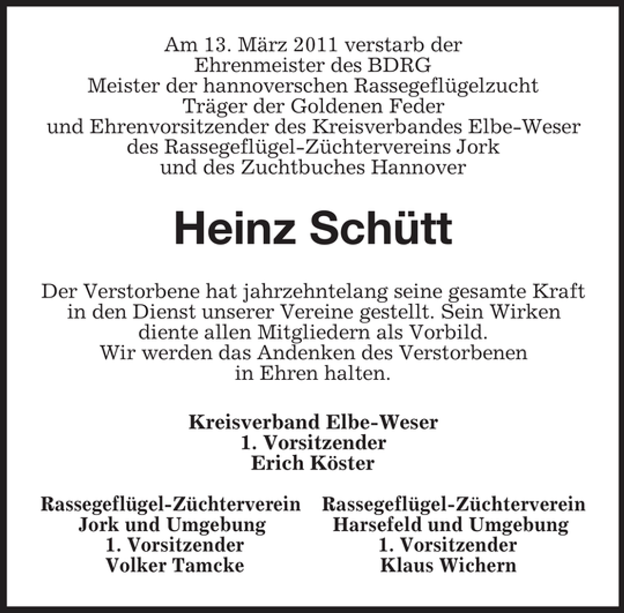 <p>Am 13. März 2011 verstarb der<br />Ehrenmeister des BDRG<br />Meister der hannoverschen Rassegeflügelzucht<br />Träger der Goldenen Feder<br />und Ehrenvorsitzender des Kreisverbandes Elbe-Weser<br />des Rassegeflügel-Züchtervereins Jork<br />und des Zuchtbuches Hannover<br />Heinz Schütt<br />Der Verstorbene hat jahrzehntelang seine gesamte Kraft<br />in den Dienst unserer Vereine gestellt. Sein Wirken<br />diente allen Mitgliedern als Vorbild.<br />Wir werden das Andenken des Verstorbenen<br />in Ehren halten.<br />Kreisverband Elbe-Weser<br />1. Vorsitzender<br />Erich Köster</p><p>Rassegeflügel-Züchterverein Rassegeflügel-Züchterverein<br />Jork und Umgebung Harsefeld und Umgebung<br />1. Vorsitzender 1. Vorsitzender<br />Volker Tamcke Klaus Wichern</p>