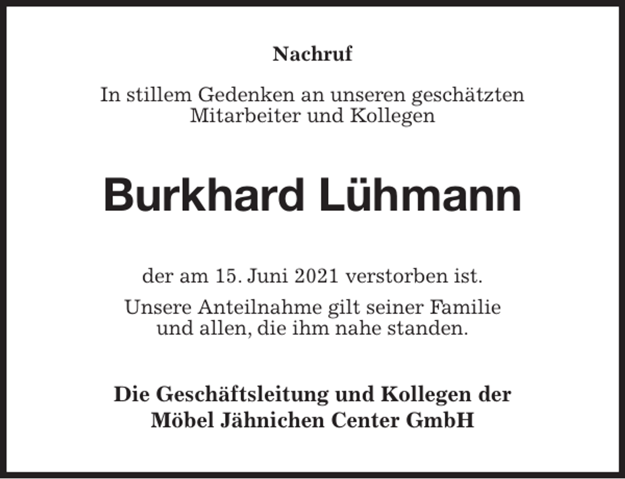 <p>Nachruf</p>
<p>In stillem Gedenken an unseren geschätzten<br />Mitarbeiter und Kollegen<br />Burkhard Lühmann<br />der am 15. Juni 2021 verstorben ist.<br />Unsere Anteilnahme gilt seiner Familie<br />und allen, die ihm nahe standen.<br />Die Geschäftsleitung und Kollegen der<br />Möbel Jähnichen Center GmbH</p>