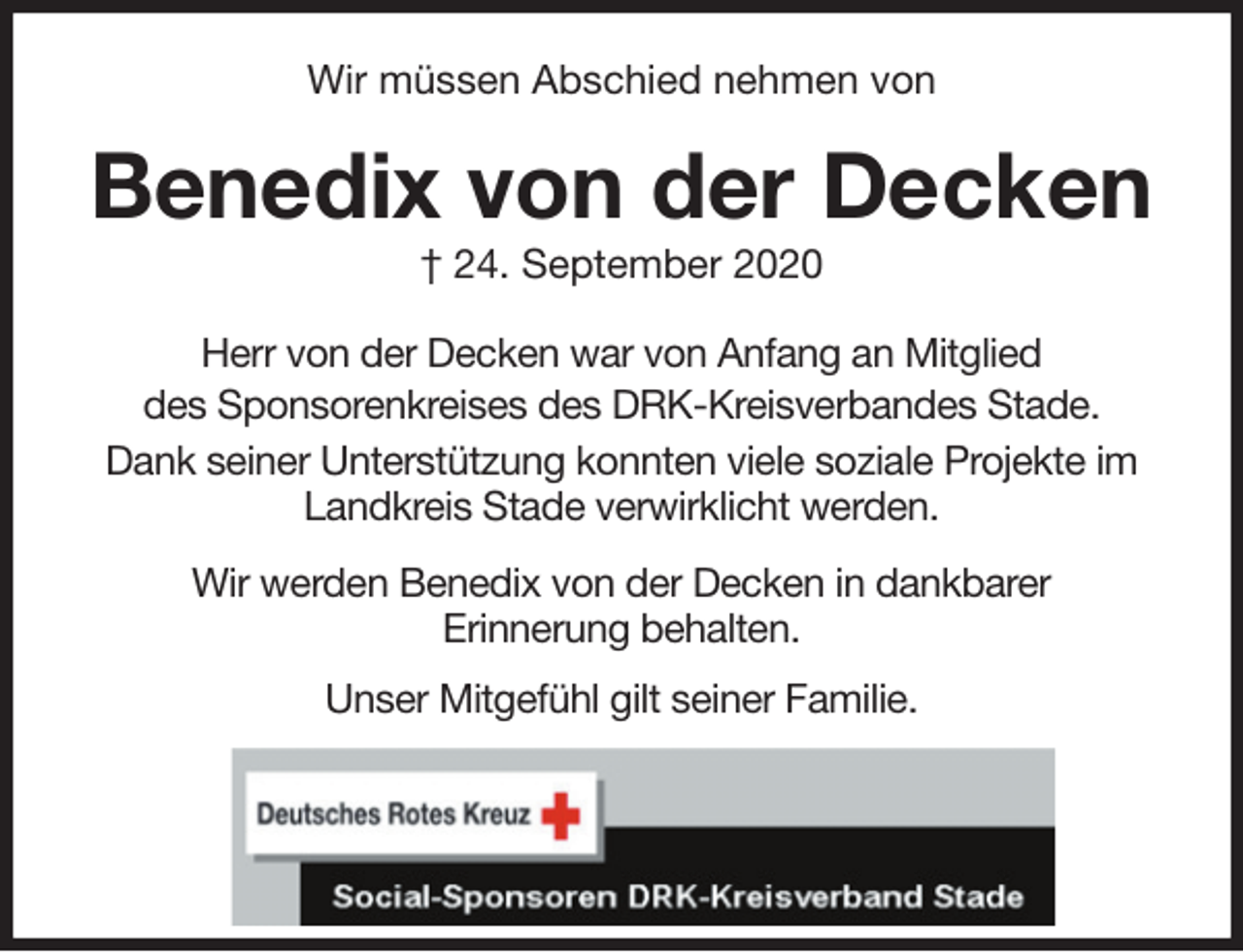 <p>Wir müssen Abschied nehmen von<br />Benedix von der Decken<br />† 24. September 2020<br />Herr von der Decken war von Anfang an Mitglied<br />des Sponsorenkreises des DRK-Kreisverbandes Stade.<br />Dank seiner Unterstützung konnten viele soziale Projekte im Landkreis Stade verwirklicht werden.</p>
<p>Wir werden Benedix von der Decken in dankbarer<br />Erinnerung behalten.</p>
<p>Unser Mitgefühl gilt seiner Familie.</p>
