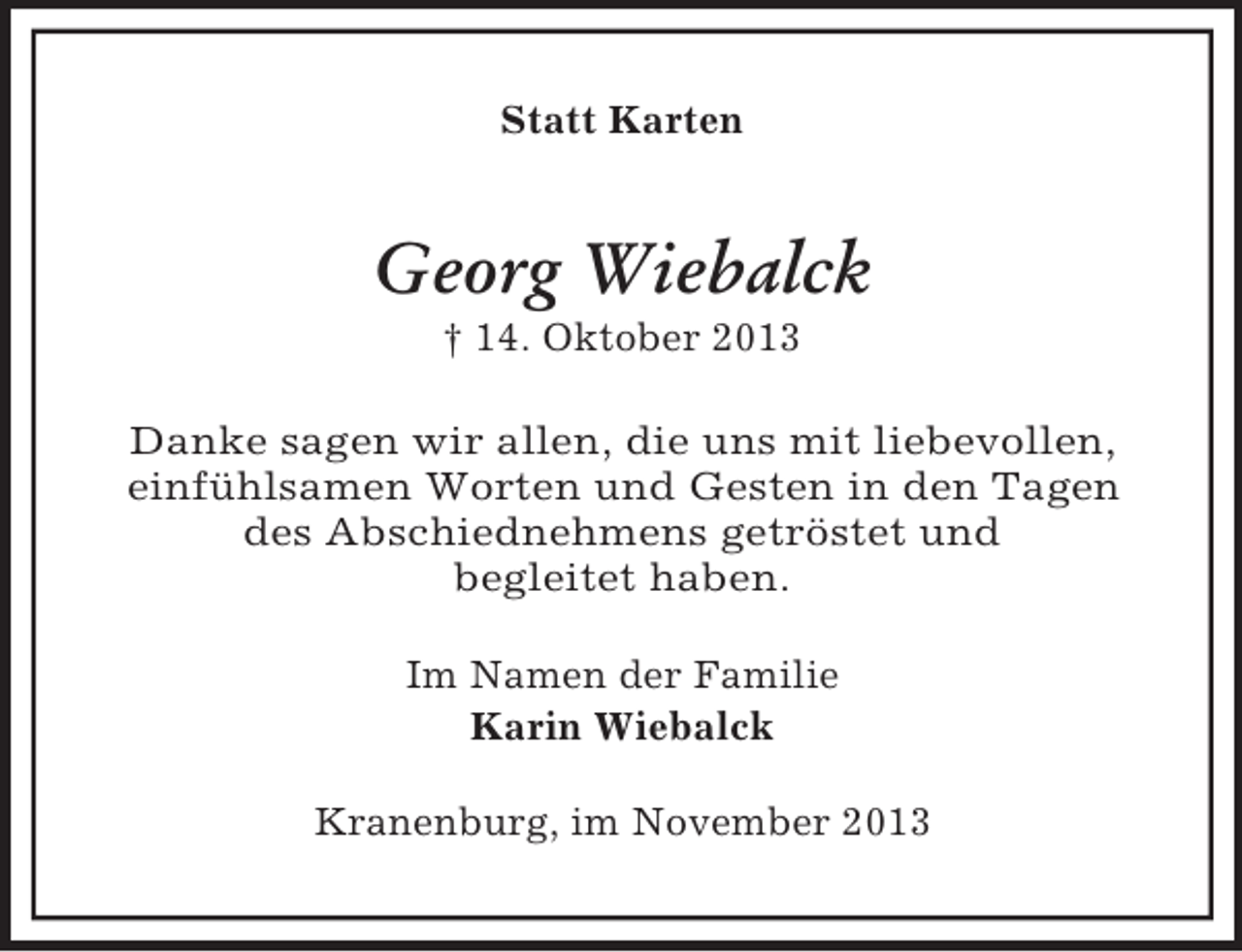 <p>Statt Karten</p><p>Georg Wiebalck<br />† 14. Oktober 2013<br />Danke sagen wir allen, die uns mit liebevollen,<br />einfühlsamen Worten und Gesten in den Tagen<br />des Abschiednehmens getröstet und<br />begleitet haben.<br />Im Namen der Familie<br />Karin Wiebalck<br />Kranenburg, im November 2013</p>