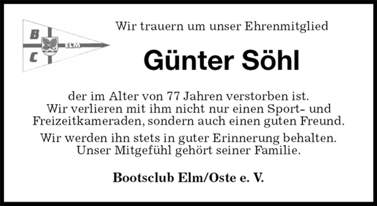 <p>Wir trauern um unser Ehrenmitglied<br />Günter Söhl<br />der im Alter von 77 Jahren verstorben ist.<br />Wir verlieren mit ihm nicht nur einen Sport- und<br />Freizeitkameraden, sondern auch einen guten Freund.<br />Wir werden ihn stets in guter Erinnerung behalten.<br />Unser Mitgefühl gehört seiner Familie.<br />Bootsclub Elm/Oste e. V.</p>