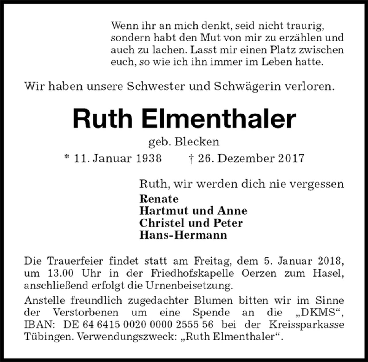 <p>Wenn ihr an mich denkt, seid nicht traurig,<br />sondern habt den Mut von mir zu erzählen und<br />auch zu lachen. Lasst mir einen Platz zwischen<br />euch, so wie ich ihn immer im Leben hatte.<br />Wir haben unsere Schwester und Schwägerin verloren.<br />Ruth Elmenthaler<br />geb. Blecken<br />* 11. Januar 1938 † 26. Dezember 2017<br />Ruth, wir werden dich nie vergessen<br />Renate<br />Hartmut und Anne<br />Christel und Peter<br />Hans-Hermann<br />Die Trauerfeier findet statt am Freitag, dem 5. Januar 2018,<br />um 13.00 Uhr in der Friedhofskapelle Oerzen zum Hasel,<br />anschließend erfolgt die Urnenbeisetzung.<br />Anstelle freundlich zugedachter Blumen bitten wir im Sinne<br />der Verstorbenen um eine Spende an die „DKMS“,<br />IBAN: DE 64 6415 0020 0000 2555 56 bei der Kreissparkasse<br />Tübingen. Verwendungszweck: „Ruth Elmenthaler“.</p>