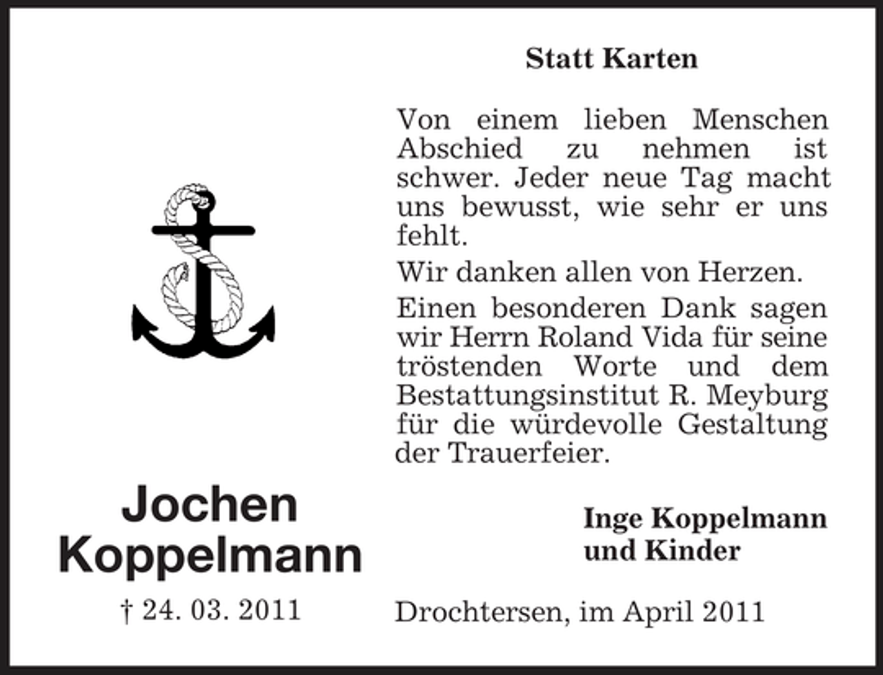 <p>Statt Karten Von einem lieben Menschen Abschied zu nehmen ist schwer. Jeder neue Tag macht uns bewusst, wie sehr er uns fehlt. Wir danken allen von Herzen. Einen besonderen Dank sagen wir Herrn Roland Vida für seine tröstenden Worte und dem Bestattungsinstitut R. Meyburg für die würdevolle Gestaltung der Trauerfeier.</p><p>Jochen Koppelmann<br />† 24. 03. 2011</p><p>Inge Koppelmann und Kinder Drochtersen, im April 2011</p>