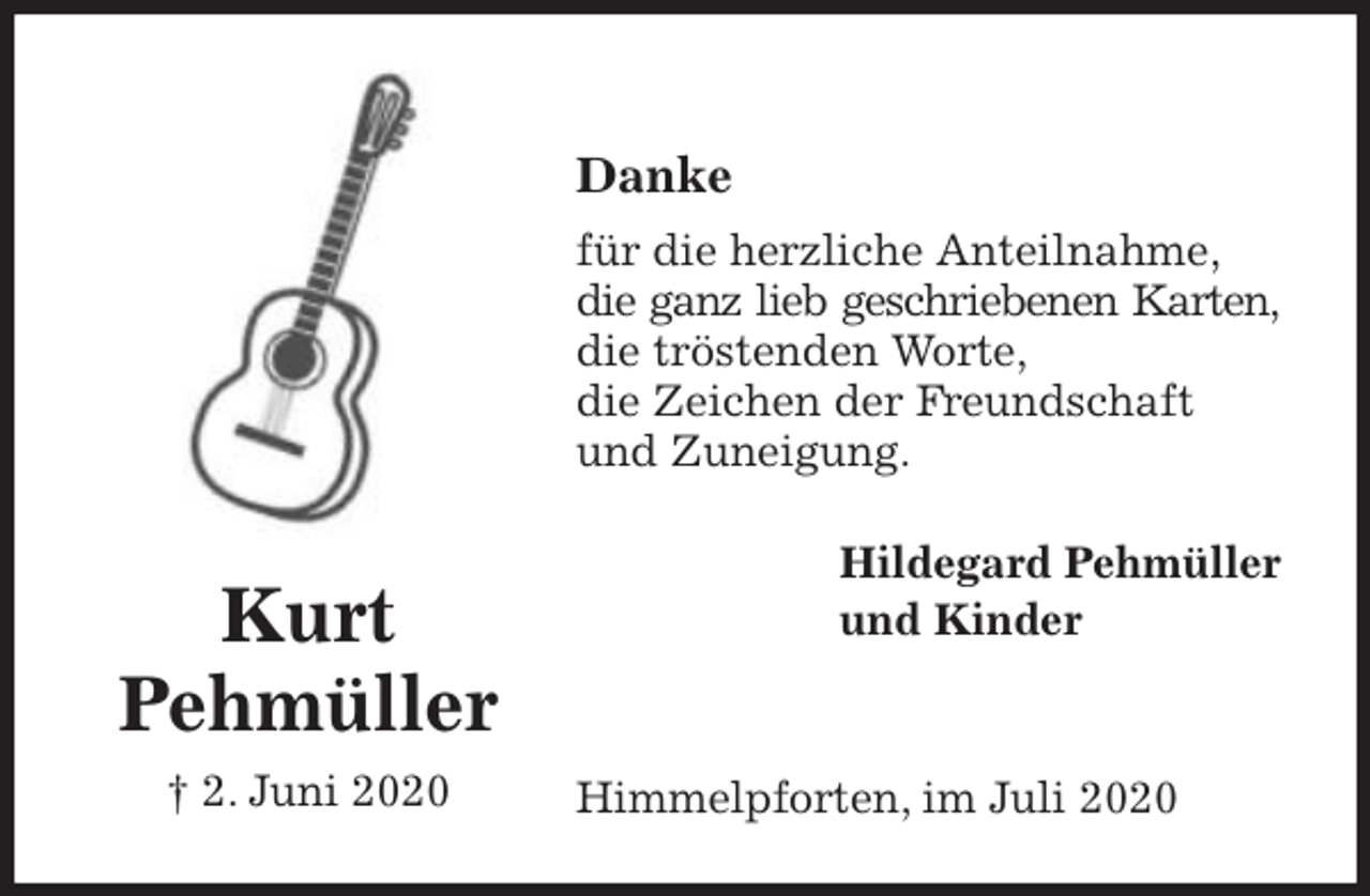 <p>Danke<br />für die herzliche Anteilnahme,<br />die ganz lieb geschriebenen Karten,<br />die tröstenden Worte,<br />die Zeichen der Freundschaft<br />und Zuneigung.<br />Himmelpforten, im Juli 2020<br />Hildegard Pehmüller<br />und Kinder<br />Kurt<br />Pehmüller<br />† 2. Juni 2020</p>