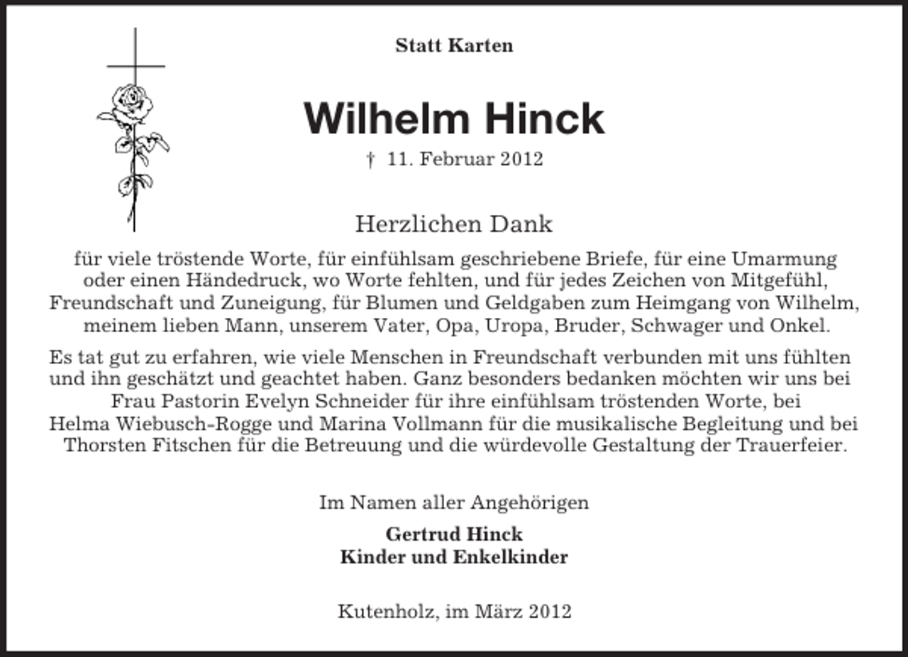 <p>Statt Karten</p><p>Wilhelm Hinck<br />† 11. Februar 2012</p><p>Herzlichen Dank<br />für viele tröstende Worte, für einfühlsam geschriebene Briefe, für eine Umarmung<br />oder einen Händedruck, wo Worte fehlten, und für jedes Zeichen von Mitgefühl,<br />Freundschaft und Zuneigung, für Blumen und Geldgaben zum Heimgang von Wilhelm,<br />meinem lieben Mann, unserem Vater, Opa, Uropa, Bruder, Schwager und Onkel.<br />Es tat gut zu erfahren, wie viele Menschen in Freundschaft verbunden mit uns fühlten<br />und ihn geschätzt und geachtet haben. Ganz besonders bedanken möchten wir uns bei<br />Frau Pastorin Evelyn Schneider für ihre einfühlsam tröstenden Worte, bei<br />Helma Wiebusch-Rogge und Marina Vollmann für die musikalische Begleitung und bei<br />Thorsten Fitschen für die Betreuung und die würdevolle Gestaltung der Trauerfeier.<br />Im Namen aller Angehörigen<br />Gertrud Hinck<br />Kinder und Enkelkinder<br />Kutenholz, im März 2012</p>