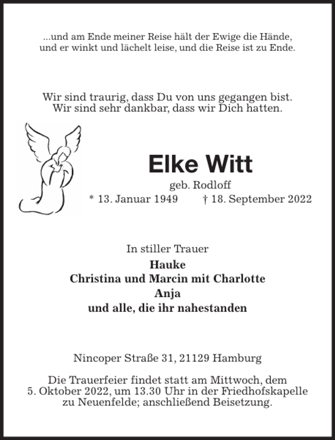 <p>...und am Ende meiner Reise hält der Ewige die Hände,<br />und er winkt und lächelt leise, und die Reise ist zu Ende.<br />Wir sind traurig, dass Du von uns gegangen bist.<br />Wir sind sehr dankbar, dass wir Dich hatten.<br />Elke Witt<br />geb. Rodloff<br />* 13. Januar 1949 † 18. September 2022<br />In stiller Trauer<br />Hauke<br />Christina und Marcin mit Charlotte<br />Anja<br />und alle, die ihr nahestanden<br />Nincoper Straße 31, 21129 Hamburg</p><p>Die Trauerfeier findet statt am Mittwoch, dem<br />5. Oktober 2022, um 13.30 Uhr in der Friedhofskapelle zu Neuenfelde; anschließend Beisetzung.</p>