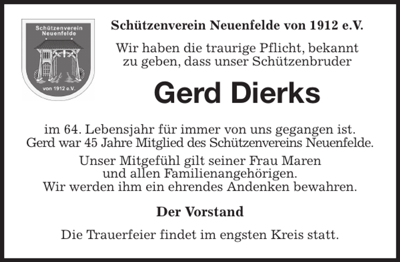<p>Schützenverein Neuenfelde von 1912 e.V.<br />Wir haben die traurige Pflicht, bekannt<br />zu geben, dass unser Schützenbruder<br />Gerd Dierks<br />im 64. Lebensjahr für immer von uns gegangen ist.<br />Gerd war 45 Jahre Mitglied des Schützenvereins Neuenfelde.<br />Unser Mitgefühl gilt seiner Frau Maren<br />und allen Familienangehörigen.<br />Wir werden ihm ein ehrendes Andenken bewahren.<br />Der Vorstand<br />Die Trauerfeier findet im engsten Kreis statt.</p>