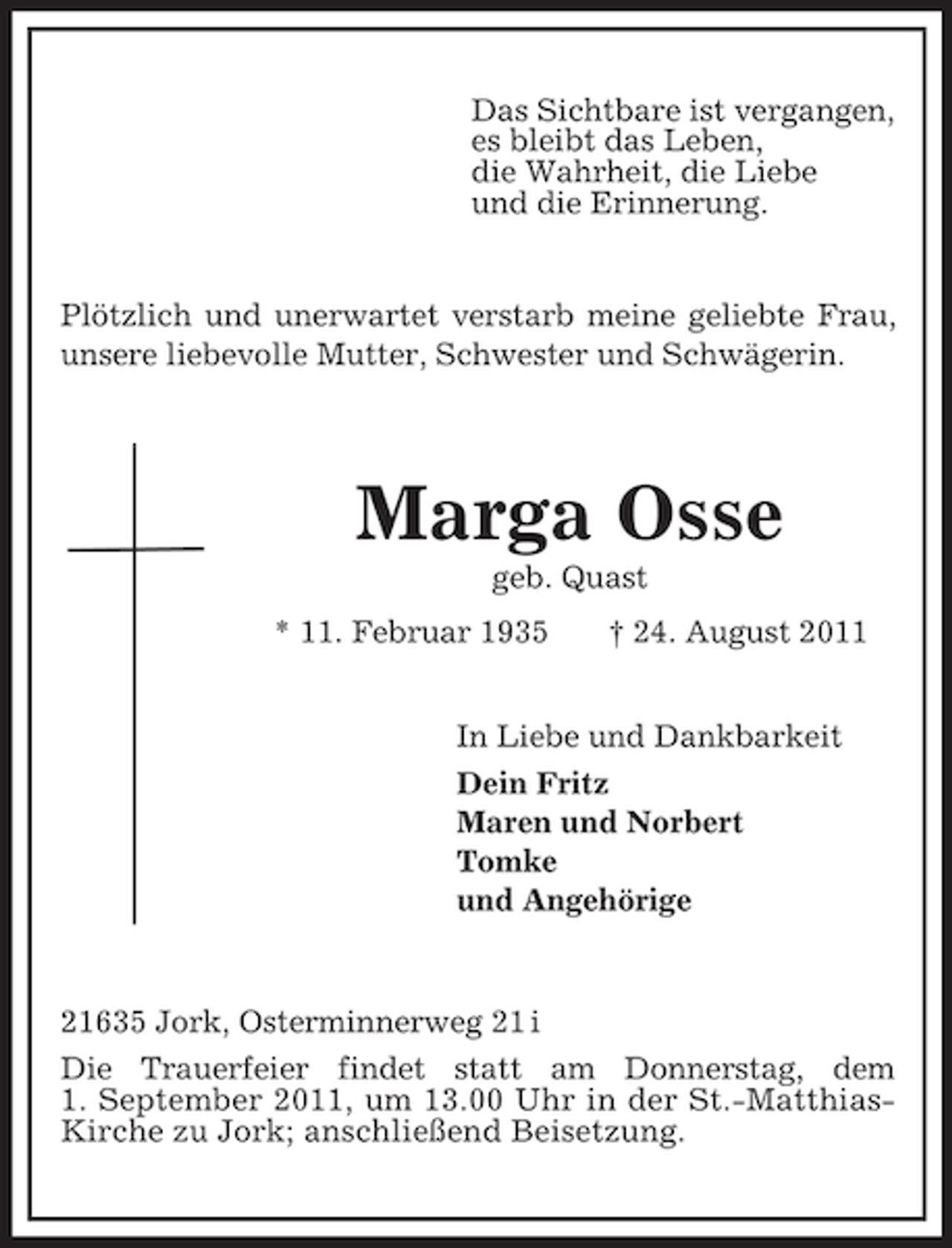 <p>Das Sichtbare ist vergangen,<br />es bleibt das Leben,<br />die Wahrheit, die Liebe<br />und die Erinnerung.<br />Plötzlich und unerwartet verstarb meine geliebte Frau, unsere liebevolle Mutter, Schwester und Schwägerin.</p><p>Marga Osse<br />geb. Quast<br />* 11. Februar 1935 † 24. August 2011<br />In Liebe und Dankbarkeit<br />Dein Fritz<br />Maren und Norbert<br />Tomke<br />und Angehörige<br />21635 Jork, Osterminnerweg 21 i<br />Die Trauerfeier findet statt am Donnerstag, dem<br />1. September 2011, um 13.00 Uhr in der St.-Matthias-Kirche zu Jork; anschließend Beisetzung.</p>