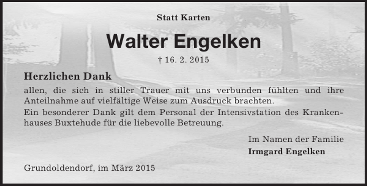 <p>Statt Karten<br />Walter Engelken<br />† 16. 2. 2015<br />Herzlichen Dank<br />allen, die sich in stiller Trauer mit uns verbunden fühlten und ihre<br />Anteilnahme auf vielfältige Weise zum Ausdruck brachten.<br />Ein besonderer Dank gilt dem Personal der Intensivstation des Krankenhauses Buxtehude für die liebevolle Betreuung.<br />Im Namen der Familie<br />Irmgard Engelken<br />Grundoldendorf, im März 2015</p>