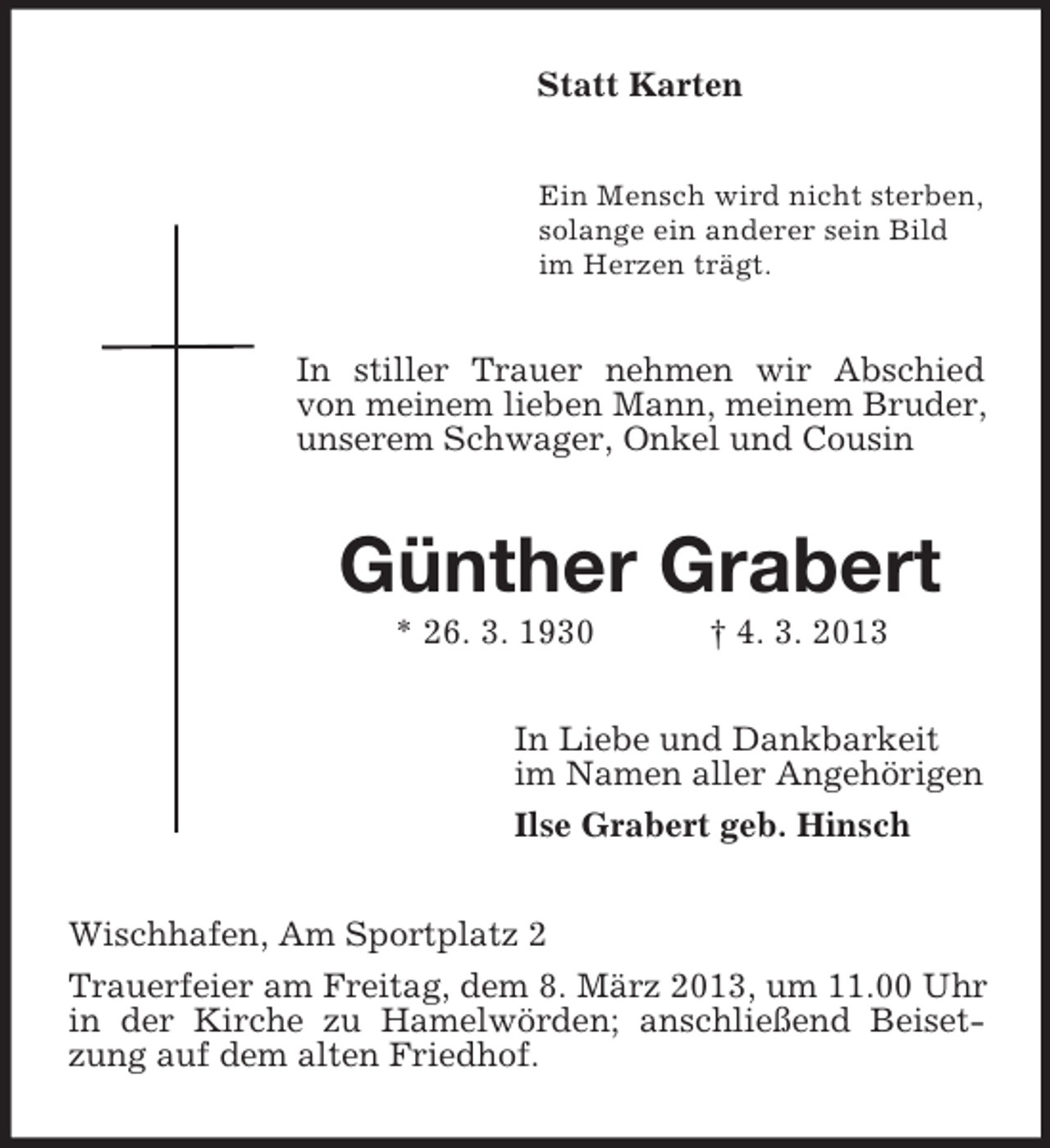 <p>Statt Karten<br />Ein Mensch wird nicht sterben,<br />solange ein anderer sein Bild<br />im Herzen trägt.</p><p>In stiller Trauer nehmen wir Abschied<br />von meinem lieben Mann, meinem Bruder,<br />unserem Schwager, Onkel und Cousin</p><p>Günther Grabert<br />* 26. 3. 1930</p><p>† 4. 3. 2013</p><p>In Liebe und Dankbarkeit<br />im Namen aller Angehörigen<br />Ilse Grabert geb. Hinsch<br />Wischhafen, Am Sportplatz 2<br />Trauerfeier am Freitag, dem 8. März 2013, um 11.00 Uhr<br />in der Kirche zu Hamelwörden; anschließend Beisetzung auf dem alten Friedhof.</p>