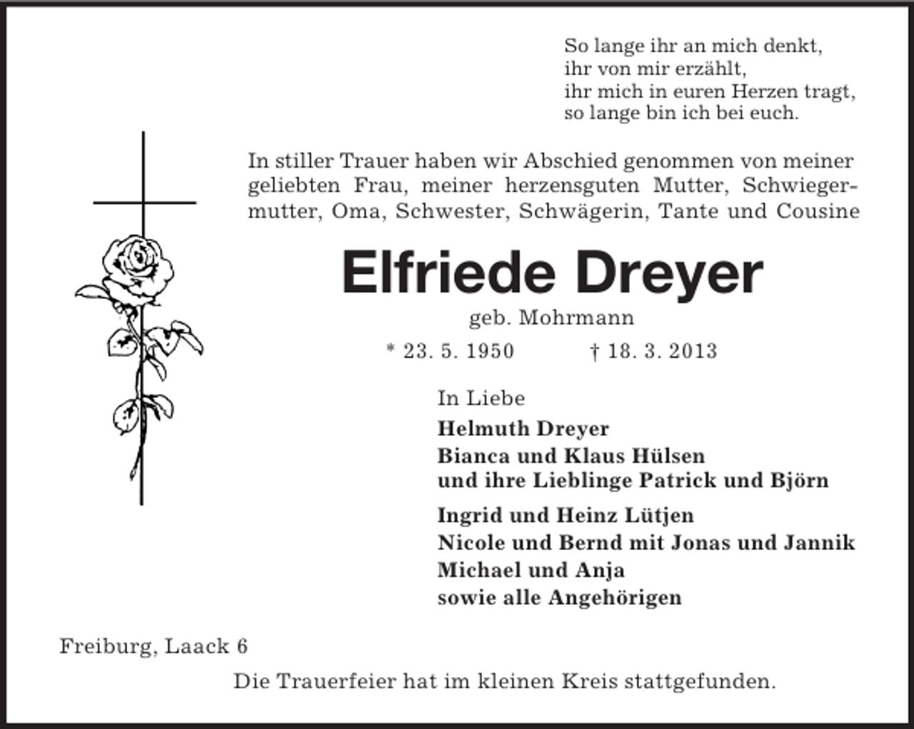 <p>So lange ihr an mich denkt,<br />ihr von mir erzählt,<br />ihr mich in euren Herzen tragt,<br />so lange bin ich bei euch.<br />In stiller Trauer haben wir Abschied genommen von meiner geliebten Frau, meiner herzensguten Mutter, Schwieger-<br />mutter, Oma, Schwester, Schwägerin, Tante und Cousine<br />Elfriede Dreyer<br />geb. Mohrmann<br />* 23. 5. 1950 † 18. 3. 2013<br />In Liebe<br />Helmuth Dreyer<br />Bianca und Klaus Hülsen<br />und ihre Lieblinge Patrick und Björn<br />Ingrid und Heinz Lütjen<br />Nicole und Bernd mit Jonas und Jannik<br />Michael und Anja<br />sowie alle Angehörigen<br />Freiburg, Laack 6<br />Die Trauerfeier hat im kleinen Kreis stattgefunden.</p>